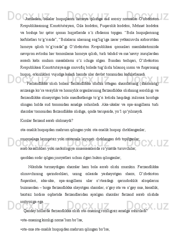       Jumladan,   bolalar   huquqlarini   himoya   qilishga   oid   asosiy   normalar   O zbekistonʻ
Respublikasining   Konstitutsiyasi,   Oila   kodeksi,   Fuqarolik   kodeksi,   Mehnat   kodeksi
va   boshqa   bir   qator   qonun   hujjatlarida   o z   ifodasini   topgan.   “Bola   huquqlarining	
ʻ
kafolatlari to g risida”, “Bolalarni ularning sog lig iga zarar yetkazuvchi axborotdan	
ʻ ʻ ʻ ʻ
himoya   qilish   to g risida”gi   O zbekiston   Respublikasi   qonunlari   mamlakatimizda	
ʻ ʻ ʻ
navqiron avlodni har tomonlama himoya qilish, turli tahdid va ma naviy xurujlardan	
ʼ
asrash   kabi   muhim   masalalarni   o z   ichiga   olgan.   Bundan   tashqari,   O zbekiston	
ʻ ʻ
Respublikasi Konstitutsiyasiga muvofiq bolada tug ilishi bilanoq inson va fuqaroning	
ʻ
huquq, erkinliklari vujudga keladi hamda ular davlat tomonidan kafolatlanadi.
        Farzandlikka   olish   bolani   farzandlikka   olishni   istagan   shaxslarning   (shaxsning)
arizasiga ko ra vasiylik va homiylik organlarining farzandlikka olishning asosliligi va	
ʻ
farzandlikka olinayotgan bola manfaatlariga to g ri kelishi haqidagi xulosasi hisobga	
ʻ ʻ
olingan   holda   sud   tomonidan   amalga   oshiriladi.   Aka-ukalar   va   opa-singillarni   turli
shaxslar tomonidan farzandlikka olishga, qoida tariqasida, yo l qo yilmaydi.	
ʻ ʻ
Kimlar farzand asrab ololmaydi?
ota-onalik huquqidan mahrum qilingan yoki ota-onalik huquqi cheklanganlar;
muomalaga layoqatsiz yoki muomala layoqati cheklangan deb topilganlar;
asab kasalliklari yoki narkologiya muassasalarida ro yxatda turuvchilar;	
ʻ
qasddan sodir qilgan jinoyatlari uchun ilgari hukm qilinganlar;
        Nikohda   turmaydigan   shaxslar   ham   bola   asrab   olishi   mumkin.   Farzandlikka
olinuvchining   qarindoshlari,   uning   oilasida   yashayotgan   shaxs,   O‘zbekiston
fuqarolari,   aka-uka,   opa-singillarni   ular   o‘rtasidagi   qarindoshlik   aloqalarini
buzmasdan – birga farzandlikka olayotgan shaxslar, o‘gay ota va o‘gay ona, kasallik,
baxtsiz   hodisa   oqibatida   farzandlaridan   ajralgan   shaxslar   farzand   asrab   olishda
imtiyozga ega.
   Qanday hollarda farzandlikka olish ota-onaning roziligisiz amalga oshiriladi?
▪	
 ota-onaning kimligi noma lum bo lsa;	ʼ ʻ
▪	
 ota-ona ota-onalik huquqidan mahrum qilingan bo lsa;	ʻ 