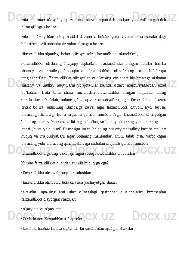 ▪ ota-ona muomalaga layoqatsiz, bedarak yo qolgan deb topilgan yoki vafot etgan deb	ʻ
e lon qilingan bo lsa;	
ʼ ʻ
▪
 ota-ona   bir   yildan   ortiq   muddat   davomida   bolalar   yoki   davolash   muassasalaridagi
bolasidan uzrli sabablarsiz xabar olmagan bo lsa;	
ʻ
▪	
 farzandlikka olganligi bekor qilingan sobiq farzandlikka oluvchilari;
Farzandlikka   olishning   huquqiy   oqibatlari:   Farzandlikka   olingan   bolalar   barcha
shaxsiy   va   mulkiy   huquqlarda   farzandlikka   oluvchining   o z   bolalariga	
ʻ
tenglashtiriladi.   Farzandlikka   olinganlar   va   ularning   ota-onasi   bir-birlariga   nisbatan
shaxsiy   va   mulkiy   huquqlarni   yo qotadilar   hamda   o zaro   majburiyatlardan   ozod	
ʻ ʻ
bo ladilar.   Bola   bitta   shaxs   tomonidan   farzandlikka   olingan   taqdirda,   uning	
ʻ
manfaatlarini   ko zlab,   bolaning   huquq   va   majburiyatlari,   agar   farzandlikka   oluvchi	
ʻ
erkak   bo lsa,   onasining   iltimosiga   ko ra,   agar   farzandlikka   oluvchi   ayol   bo lsa,	
ʻ ʻ ʻ
otasining   iltimosiga   ko ra   saqlanib   qolishi   mumkin.   Agar   farzandlikka   olinayotgan	
ʻ
bolaning   otasi   yoki   onasi   vafot   etgan   bo lsa,   vafot   etgan   otaning   yoki   onaning   ota-	
ʻ
onasi   (buva   yoki   buvi)   iltimosiga   ko ra   bolaning   shaxsiy   nomulkiy   hamda   mulkiy	
ʻ
huquq   va   majburiyatlari,   agar   bolaning   manfaatlari   shuni   talab   etsa,   vafot   etgan
otasining yoki onasining qarindoshlariga nisbatan saqlanib qolishi mumkin.
farzandlikka olganligi bekor qilingan sobiq farzandlikka oluvchilari;
Kimlar farzandlikka olishda ustunlik huquqiga ega?
•farzandlikka olinuvchining qarindoshlari;
•farzandlikka olinuvchi bola oilasida yashayotgan shaxs;
•aka-uka,   opa-singillarni   ular   o rtasidagi   qarindoshlik   aloqalarini   buzmasdan	
ʻ
farzandlikka olayotgan shaxslar;
•o gay ota va o gay ona;	
ʻ ʻ
•O zbekiston Respublikasi fuqarolari;
ʻ
•kasallik, baxtsiz hodisa oqibatida farzandlaridan ajralgan shaxslar. 