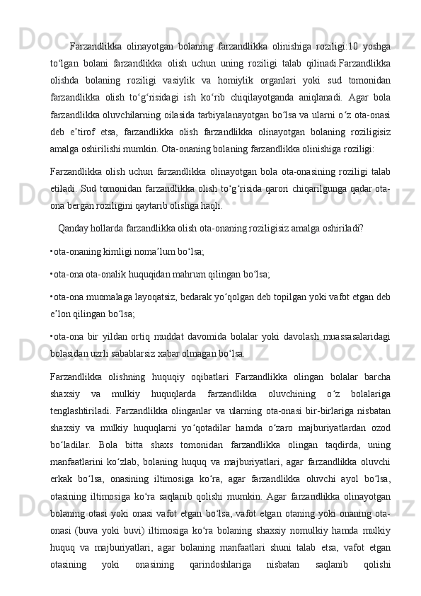 Farzandlikka   olinayotgan   bolaning   farzandlikka   olinishiga   roziligi:10   yoshga
to lgan   bolani   farzandlikka   olish   uchun   uning   roziligi   talab   qilinadi.Farzandlikkaʻ
olishda   bolaning   roziligi   vasiylik   va   homiylik   organlari   yoki   sud   tomonidan
farzandlikka   olish   to g risidagi   ish   ko rib   chiqilayotganda   aniqlanadi.   Agar   bola	
ʻ ʻ ʻ
farzandlikka oluvchilarning oilasida tarbiyalanayotgan bo lsa va ularni o z ota-onasi	
ʻ ʻ
deb   e tirof   etsa,   farzandlikka   olish   farzandlikka   olinayotgan   bolaning   roziligisiz	
ʼ
amalga oshirilishi mumkin. Ota-onaning bolaning farzandlikka olinishiga roziligi:
Farzandlikka   olish   uchun   farzandlikka   olinayotgan   bola   ota-onasining   roziligi   talab
etiladi. Sud tomonidan farzandlikka olish to g risida qarori chiqarilgunga qadar ota-	
ʻ ʻ
ona bergan roziligini qaytarib olishga haqli.
    Qanday hollarda farzandlikka olish ota-onaning roziligisiz amalga oshiriladi?
•ota-onaning kimligi noma lum bo lsa;	
ʼ ʻ
•ota-ona ota-onalik huquqidan mahrum qilingan bo lsa;	
ʻ
•ota-ona muomalaga layoqatsiz, bedarak yo qolgan deb topilgan yoki vafot etgan deb	
ʻ
e lon qilingan bo lsa;	
ʼ ʻ
•ota-ona   bir   yildan   ortiq   muddat   davomida   bolalar   yoki   davolash   muassasalaridagi
bolasidan uzrli sabablarsiz xabar olmagan bo lsa.	
ʻ
Farzandlikka   olishning   huquqiy   oqibatlari   Farzandlikka   olingan   bolalar   barcha
shaxsiy   va   mulkiy   huquqlarda   farzandlikka   oluvchining   o z   bolalariga	
ʻ
tenglashtiriladi.   Farzandlikka   olinganlar   va   ularning   ota-onasi   bir-birlariga   nisbatan
shaxsiy   va   mulkiy   huquqlarni   yo qotadilar   hamda   o zaro   majburiyatlardan   ozod	
ʻ ʻ
bo ladilar.   Bola   bitta   shaxs   tomonidan   farzandlikka   olingan   taqdirda,   uning	
ʻ
manfaatlarini   ko zlab,   bolaning   huquq   va   majburiyatlari,   agar   farzandlikka   oluvchi	
ʻ
erkak   bo lsa,   onasining   iltimosiga   ko ra,   agar   farzandlikka   oluvchi   ayol   bo lsa,	
ʻ ʻ ʻ
otasining   iltimosiga   ko ra   saqlanib   qolishi   mumkin.   Agar   farzandlikka   olinayotgan	
ʻ
bolaning   otasi   yoki   onasi   vafot   etgan   bo lsa,   vafot   etgan   otaning   yoki   onaning   ota-	
ʻ
onasi   (buva   yoki   buvi)   iltimosiga   ko ra   bolaning   shaxsiy   nomulkiy   hamda   mulkiy	
ʻ
huquq   va   majburiyatlari,   agar   bolaning   manfaatlari   shuni   talab   etsa,   vafot   etgan
otasining   yoki   onasining   qarindoshlariga   nisbatan   saqlanib   qolishi 