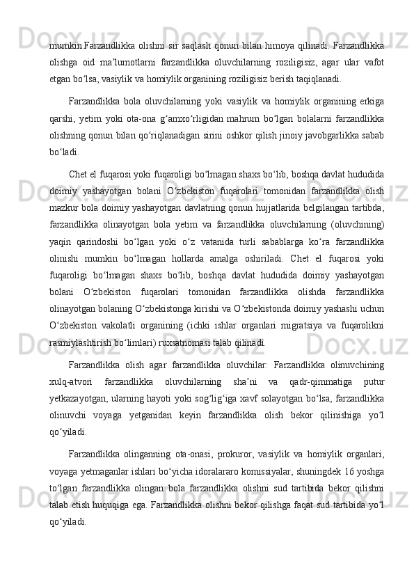 mumkin.Farzandlikka   olishni   sir   saqlash   qonun   bilan   himoya   qilinadi.   Farzandlikka
olishga   oid   ma lumotlarni   farzandlikka   oluvchilarning   roziligisiz,   agar   ular   vafotʼ
etgan bo lsa, vasiylik va homiylik organining roziligisiz berish taqiqlanadi.	
ʻ
Farzandlikka   bola   oluvchilarning   yoki   vasiylik   va   homiylik   organining   erkiga
qarshi,   yetim   yoki   ota-ona   g amxo rligidan   mahrum   bo lgan   bolalarni   farzandlikka	
ʻ ʻ ʻ
olishning qonun bilan qo riqlanadigan sirini oshkor qilish jinoiy javobgarlikka sabab	
ʻ
bo ladi.	
ʻ
Chet el fuqarosi yoki fuqaroligi bo lmagan shaxs bo lib, boshqa davlat hududida	
ʻ ʻ
doimiy   yashayotgan   bolani   O zbekiston   fuqarolari   tomonidan   farzandlikka   olish	
ʻ
mazkur bola doimiy yashayotgan davlatning qonun hujjatlarida belgilangan tartibda,
farzandlikka   olinayotgan   bola   yetim   va   farzandlikka   oluvchilarning   (oluvchining)
yaqin   qarindoshi   bo lgan   yoki   o z   vatanida   turli   sabablarga   ko ra   farzandlikka	
ʻ ʻ ʻ
olinishi   mumkin   bo lmagan   hollarda   amalga   oshiriladi.   Chet   el   fuqarosi   yoki
ʻ
fuqaroligi   bo lmagan   shaxs   bo lib,   boshqa   davlat   hududida   doimiy   yashayotgan	
ʻ ʻ
bolani   O zbekiston   fuqarolari   tomonidan   farzandlikka   olishda   farzandlikka	
ʻ
olinayotgan bolaning O zbekistonga kirishi va O zbekistonda doimiy yashashi uchun	
ʻ ʻ
O zbekiston   vakolatli   organining   (ichki   ishlar   organlari   migratsiya   va   fuqarolikni	
ʻ
rasmiylashtirish bo limlari) ruxsatnomasi talab qilinadi.	
ʻ
Farzandlikka   olish   agar   farzandlikka   oluvchilar:   Farzandlikka   olinuvchining
xulq-atvori   farzandlikka   oluvchilarning   sha ni   va   qadr-qimmatiga   putur	
ʼ
yetkazayotgan, ularning hayoti yoki sog lig iga xavf solayotgan bo lsa, farzandlikka	
ʻ ʻ ʻ
olinuvchi   voyaga   yetganidan   keyin   farzandlikka   olish   bekor   qilinishiga   yo l	
ʻ
qo yiladi.	
ʻ
Farzandlikka   olinganning   ota-onasi,   prokuror,   vasiylik   va   homiylik   organlari,
voyaga yetmaganlar ishlari bo yicha idoralararo komissiyalar, shuningdek 16 yoshga	
ʻ
to lgan   farzandlikka   olingan   bola   farzandlikka   olishni   sud   tartibida   bekor   qilishni	
ʻ
talab etish huquqiga ega. Farzandlikka olishni bekor qilishga faqat sud tartibida yo l	
ʻ
qo yiladi.	
ʻ 