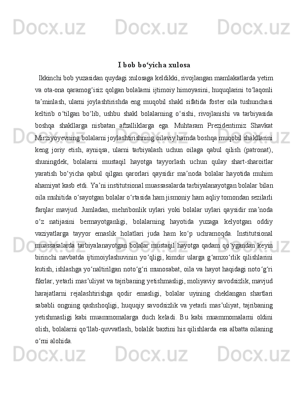 I bob bo yicha xulosaʻ
  Ikkinchi bob yuzasidan quydagi xulosaga keldikki, rivojlangan mamlakatlarda yetim
va ota-ona qaramog isiz qolgan bolalarni ijtimoiy himoyasini, huquqlarini to laqonli	
ʻ ʻ
ta minlash,   ularni   joylashtirishda   eng   muqobil   shakl   sifatida   foster   oila   tushunchasi	
ʼ
keltirib   o tilgan   bo lib,   ushbu   shakl   bolalarning   o sishi,   rivojlanishi   va   tarbiyasida	
ʻ ʻ ʻ
boshqa   shakllarga   nisbatan   afzalliklarga   ega.   Muhtaram   Prezidentimiz   Shavkat
Mirziyoyevning bolalarni joylashtirishning oilaviy hamda boshqa muqobil shakllarini
keng   joriy   etish,   ayniqsa,   ularni   tarbiyalash   uchun   oilaga   qabul   qilish   (patronat),
shuningdek,   bolalarni   mustaqil   hayotga   tayyorlash   uchun   qulay   shart-sharoitlar
yaratish   bo‘yicha   qabul   qilgan   qarorlari   qaysidir   ma noda   bolalar   hayotida   muhim	
ʼ
ahamiyat kasb etdi.  Ya ni institutsional muassasalarda tarbiyalanayotgan bolalar bilan	
ʼ
oila muhitida o sayotgan bolalar o rtasida ham jismoniy ham aqliy tomondan sezilarli	
ʻ ʻ
farqlar   mavjud.   Jumladan,   mehribonlik   uylari   yoki   bolalar   uylari   qaysidir   ma noda	
ʼ
o z   natijasini   bermayotganligi,   bolalarning   hayotida   yuzaga   kelyotgan   oddiy	
ʻ
vaziyatlarga   tayyor   emaslik   holatlari   juda   ham   ko p   uchramoqda.   Institutsional	
ʻ
muassasalarda  tarbiyalanayotgan  bolalar   mustaqil   hayotga qadam  qo ygandan  keyin	
ʻ
birinchi   navbatda   ijtimoiylashuvinin   yo qligi,   kimdir   ularga   g amxo rlik   qilishlarini	
ʻ ʻ ʻ
kutish, ishlashga yo naltirilgan noto g ri munosabat, oila va hayot haqidagi noto g ri	
ʻ ʻ ʻ ʻ ʻ
fikrlar, yetarli mas uliyat va tajribaning yetishmasligi, moliyaviy savodsizlik, mavjud
ʼ
harajatlarni   rejalashtirishga   qodir   emasligi,   bolalar   uyining   cheklangan   shartlari
sababli   ongning   qashshoqligi,   huquqiy   savodsizlik   va   yetarli   mas uliyat,   tajribaning	
ʼ
yetishmasligi   kabi   muammomalarga   duch   keladi.   Bu   kabi   muammomalarni   oldini
olish, bolalarni qo llab-quvvatlash, bolalik baxtini his qilishlarda esa albatta oilaning	
ʻ
o rni alohida.	
ʻ 