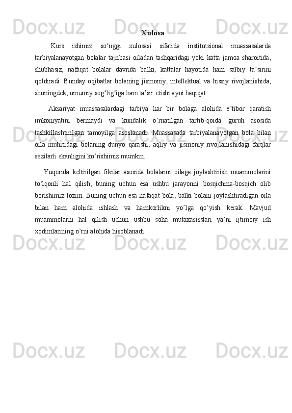 Xulosa
    Kurs   ishimiz   so nggi   xulosasi   sifatida   institutsional   muassasalardaʻ
tarbiyalanayotgan   bolalar   tajribasi   oiladan   tashqaridagi   yoki   katta   jamoa   sharoitida,
shubhasiz,   nafaqat   bolalar   davrida   balki,   kattalar   hayotida   ham   salbiy   ta sirini	
ʼ
qoldiradi.   Bunday   oqibatlar   bolaning   jismoniy,   intellektual   va   hissiy   rivojlanishida,
shuningdek, umumiy sog lig iga ham ta sir etishi ayni haqiqat. 	
ʻ ʻ ʼ
      Aksariyat   muassasalardagi   tarbiya   har   bir   bolaga   alohida   e tibor   qaratish	
ʼ
imkoniyatini   bermaydi   va   kundalik   o rnatilgan   tartib-qoida   guruh   asosida	
ʻ
tashkillashtirilgan   tamoyilga   asoslanadi.   Muassasada   tarbiyalanayotgan   bola   bilan
oila   muhitidagi   bolaning   dunyo   qarashi,   aqliy   va   jismoniy   rivojlanishidagi   farqlar
sezilarli ekanligini ko’rishimiz mumkin. 
      Yuqorida   keltirilgan   fikrlar   asosida   bolalarni   oilaga   joylashtirish   muammolarini
to lqonli   hal   qilish,   buning   uchun   esa   ushbu   jarayonni   bosqichma-bosqich   olib	
ʻ
borishimiz   lozim.  Buning  uchun  esa   nafaqat   bola,  balki  bolani  joylashtiradigan  oila
bilan   ham   alohida   ishlash   va   hamkorlikni   yo’lga   qo’yish   kerak.   Mavjud
muammolarni   hal   qilish   uchun   ushbu   soha   mutaxasisslari   ya’ni   ijtimoiy   ish
xodimlarining o’rni alohida hisoblanadi.
                     