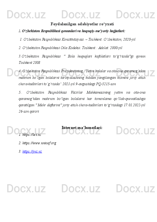 Foydalanilgan adabiyotlar ro yxatiʻ
I . O zbekiston Respublikasi qonunlari va huquqiy-me yoriy hujjatlari:	
ʻ ʼ
 1. O zbekiston Respublikasi Konstitutsiyasi. – Toshkent.:O’zbekiston, 2020-yil
ʻ
2. O zbekiston Respublikasi Oila Kodeksi. Toshkent.: Adolat. 2000-yil
ʻ
3.O zbekiston   Respublikasi   "   Bola   huquqlari   kafolatlari   to g risida"gi   qonun
ʻ ʻ ʻ
Toshkent 2008
4. O‘zbekiston Respublikasi Prezidentining “Yetim bolalar va ota-ona qaramog‘idan
mahrum   bo‘lgan   bolalarni   tarbiyalashning   tubdan   yangilangan   tizimini   joriy   etish
chora-tadbirlari to‘g‘risida” 2021-yil 9-avgustdagi PQ-5215-son 
5..   O zbekiston   Respublikasi   Vazirlar   Mahkamasining   yetim   va   ota-ona	
ʻ
qaramog idan   mahrum   bo lgan   bolalarni   har   tomonlama   qo llab-quvvatlashga	
ʻ ʻ ʻ
qaratilgan " Mehr daftarini" joriy etish chora-tadbirlari to g risidagi 17.01.2022-yil	
ʻ ʻ
26-son qarori
Internet ma’lumotlari:
1. https://lex.uz
2. https://www.unicef.org
3.  https://yuz.uz 