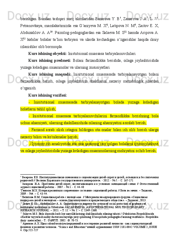 borishgan. Bundan tashqari xorij olimlaridan Bazarova Y. B 6
, Zaxarova J. A 7
, L. V.
Petranovkaya, mamlakatimizda esa G aniyeva M. Xʻ 8
, Latipova N. M 9
, Zaitov E. X,
Abduxalilov A.  A 10
. Psixolog-pedogoglardan  esa  Salaeva  M.  S 11
  hamda  Aripova A.
X 12
  kabilar   bolalar   ta lim   tarbiyasi   va   ularda   kechadigan   o zgarishlar   haqida   ilmiy	
ʼ ʻ
izlanishlar olib bormoqda.
Kurs ishining obyekti:   Inistutsional muassasa tarbiyalanuvchilari.
Kurs   ishining   predmeti:   Bolani   farzandlikka   berishda,   oilaga   joylashtirishda
yuzaga keladigan muammolar va ularning xususiyatlari.
Kurs   ishining   maqsadi:   Inisitutsional   muassasada   tarbiyalanayotgan   bolani
farzandlikka   berish,   oilaga   joylashtirish   shakllarini   nazariy   metodologik   jihatdan
o rganish.	
ʻ
Kurs ishining vazifasi: 
-   Inisitutsional   muassasada   tarbiyalanayotgan   bolada   yuzaga   keladigan
holatlarni tahlil qilish;
-   Inisitutsional   muassasa   tarbiyalanuvchilarini   farzandlikka   berishning   bola
uchun ahamiyati, ularning shakillanishida oilaning ahamiyatini asoslab berish;
-   Farzand   asrab   olish   istagini   bildirgan   ota-onalar   bilan   ish   olib   borish   ularga
nazariy bilim va ko'nikmalar berish;
 - Ijtimoiy ish amaliyotida ota-ona qaramog isiz qolgan bolalarni ijtimoiylashuvi	
ʻ
va oilaga joylashtirishda yuzaga keladigan muammolarning mohiyatini ochib berish;
6
 Базарова Е.Б. Институциональные изменения в социализации детей-сирот и детей, оставшихся без попечения
родителей // Вестник Бурятского государственного университета. - 2012. - № 5. - С. 167-171
7
  Захарова   Ж.А.   Проблемы   детей-сирот,   воспитывающихся   в   условиях   замещающей   семьи   //   Отечественный
журнал социальной работы. - 2007. - № 1. - С. 44-48
8
Ганиева М.Х. История развития и современное состояние социальной работы. // Бола ва замон. – Ташкент, 
2009. - №4. – С. 43-44.
9
 Латипова Н.М. Социальная работа с молодёжью. // Материалы международного форума «Социальная 
поддержка детей и молодёжи – основа благополучного и процветающего общества». – Ташкент, 2013.
10
 Zaitov E. Kh., Abdukhalilov A. A. Opportunities to improve the system of social protection of graduates of 
institutional institutions in Uzbekistan //ACADEMICIA: AN INTERNATIONAL MULTIDISCIPLINARY 
RESEARCH JOURNAL. – 2021. – Т. 11. – №. 1. – С. 1349-1360.
11
 Salaeva M.S. Bola shaxsida kasb-kor moyilliklarining shakllanishida oilaning tahsiri / O'zbekiston Respublikasida 
«Kadrlar tayyorlash milliy dasturi»ni hayotga joriy qilishning II bosqichida pedagogika fanining vazifalari». Respublika
ilmiy    materiallari . - T .:  O ' zPFITI . 2002. - B . 70-73.
12
 Арипова А.Х. Идея со konferentsiyasi вершенной и всесторонне развитой личности - как социокультурный 
феномен в развитии человека. " Science   and   Education " илмий журналининг  ISSN  2181-0842  VOLUME  2,  ISSUE  
4. Стр.522-527
