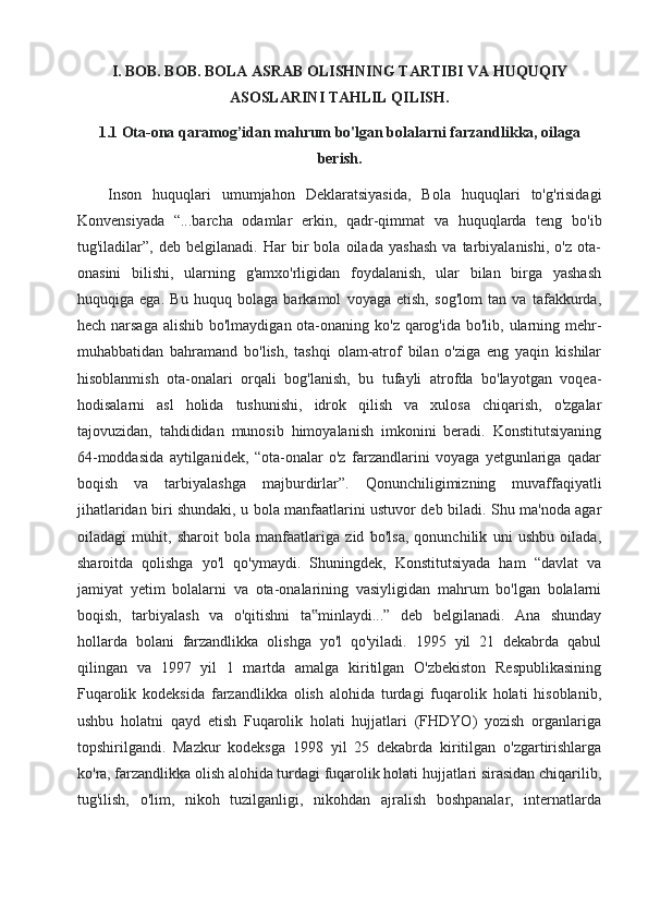 I. BOB. BOB. BOLA ASRAB OLISHNING TARTIBI VA HUQUQIY
ASOSLARINI TAHLIL QILISH.
1.1  Ota-ona qaramog’idan mahrum bo'lgan bolalarni farzandlikka, oilaga
berish.
Inson   huquqlari   umumjahon   Deklaratsiyasida,   Bola   huquqlari   to'g'risidagi
Konvensiyada   “...barcha   odamlar   erkin,   qadr-qimmat   va   huquqlarda   teng   bo'ib
tug'iladilar”,   deb   belgilanadi.   Har   bir   bola   oilada   yashash   va   tarbiyalanishi,   o'z   ota-
onasini   bilishi,   ularning   g'amxo'rligidan   foydalanish,   ular   bilan   birga   yashash
huquqiga   ega.   Bu   huquq   bolaga   barkamol   voyaga   etish,   sog'lom   tan   va   tafakkurda,
hech narsaga  alishib bo'lmaydigan ota-onaning ko'z qarog'ida bo'lib, ularning mehr-
muhabbatidan   bahramand   bo'lish,   tashqi   olam-atrof   bilan   o'ziga   eng   yaqin   kishilar
hisoblanmish   ota-onalari   orqali   bog'lanish,   bu   tufayli   atrofda   bo'layotgan   voqea-
hodisalarni   asl   holida   tushunishi,   idrok   qilish   va   xulosa   chiqarish,   o'zgalar
tajovuzidan,   tahdididan   munosib   himoyalanish   imkonini   beradi.   Konstitutsiyaning
64-moddasida   aytilganidek,   “ota-onalar   o'z   farzandlarini   voyaga   yetgunlariga   qadar
boqish   va   tarbiyalashga   majburdirlar”.   Qonunchiligimizning   muvaffaqiyatli
jihatlaridan biri shundaki, u bola manfaatlarini ustuvor deb biladi. Shu ma'noda agar
oiladagi   muhit,   sharoit   bola   manfaatlariga   zid   bo'lsa,   qonunchilik   uni   ushbu   oilada,
sharoitda   qolishga   yo'l   qo'ymaydi.   Shuningdek,   Konstitutsiyada   ham   “davlat   va
jamiyat   yetim   bolalarni   va   ota-onalarining   vasiyligidan   mahrum   bo'lgan   bolalarni
boqish,   tarbiyalash   va   o'qitishni   ta minlaydi...”   deb   belgilanadi.   Ana   shunday‟
hollarda   bolani   farzandlikka   olishga   yo'l   qo'yiladi.   1995   yil   21   dekabrda   qabul
qilingan   va   1997   yil   1   martda   amalga   kiritilgan   O'zbekiston   Respublikasining
Fuqarolik   kodeksida   farzandlikka   olish   alohida   turdagi   fuqarolik   holati   hisoblanib,
ushbu   holatni   qayd   etish   Fuqarolik   holati   hujjatlari   (FHDYO)   yozish   organlariga
topshirilgandi.   Mazkur   kodeksga   1998   yil   25   dekabrda   kiritilgan   o'zgartirishlarga
ko'ra, farzandlikka olish alohida turdagi fuqarolik holati hujjatlari sirasidan chiqarilib,
tug'ilish,   o'lim,   nikoh   tuzilganligi,   nikohdan   ajralish   boshpanalar,   internatlarda 