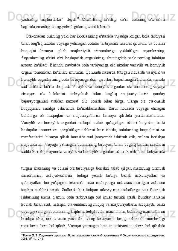 yashashga   majburdirlar",   deydi. 13
  Muallifning   ta rifiga   ko ra,   bolaning   o z   oilasiʼ ʻ ʻ
bag rida emasligi uning yetimligidan guvohlik beradi.	
ʻ
     Ota-onadan  birining  yoki  har  ikkalasining  o'rtasida  vujudga  kelgan  bola tarbiyasi
bilan bog'liq nizolar voyaga yetmagan bolalar tarbiyasini nazorat qiluvchi va bolalar
huquqini   himoya   qilish   majburiyati   zimmalariga   yuklatilgan   organlarning,
fuqarolarning   o'zini   o'zi   boshqarish   organining,   shuningdek   prokurorning   talabiga
asosan  ko'riladi. Birinchi navbatda bola tarbiyasiga oid nizolar  vasiylik va homiylik
organi   tomonidan  ko'rilishi   mumkin.  Qonunda   nazarda   tutilgan   hollarda  vasiylik   va
homiylik organlarining bola tarbiyasiga doir qarorlari bajarilmagan hollarda, masala
sud   tartibida   ko'rib   chiqiladi.   Vasiylik   va   homiylik   organlari   ota-onalarning   voyaga
etmagan   o'z   bolalarini   tarbiyalash   bilan   bog'liq   majburiyatlarini   qanday
bajarayotganlari   ustidan   nazorat   olib   borish   bilan   birga,   ularga   o'z   ota-onalik
huquqlarini   amalga   oshirishda   ko'maklashadilar.   Zarur   hollarda   voyaga   etmagan
bolalarga   o'z   huquqlari   va   majburiyatlarini   himoya   qilishda   yordamlashadilar.
Vasiylik   va   homiylik   organlari   nafaqat   o'zlari   qo'zg'atgan   ishlari   bo'yicha,   balki
boshqalar   tomonidan   qo'zg'atilgan   ishlarni   ko'rilishida,   bolalarning   huquqlarini   va
manfaatlarini   himoya   qilish   borasida   sud   jarayonida   ishtirok   etib,   xulosa   berishga
majburdirlar.   Voyaga   yetmagan   bolalarning   tarbiyasi   bilan   bog'liq   barcha   nizolarni
sudda ko'rish jarayonida vasiylik va homiylik organlari ishtirok etib, bola tarbyaisida
turgan   shaxsning   va   bolani   o'z   tarbiyasiga   berishni   talab   qilgan   shaxsning   turmush
sharoitlarini,   xulq-atvorlarini,   bolaga   yetarli   tarbiya   berish   imkoniyatlari   va
qobiliyatlari   bor-yo'qligini   tekshirib,   nizo   mohiyatiga   oid   asoslantirilgan   xulosani
taqdim   etishlari   kerak.   Sudlarda   ko'riladigan   oilaviy   munosabatlarga   doir   fuqarolik
ishlarining   ancha   qismini   bola   tarbiyasiga   oid   ishlar   tashkil   etadi.   Bunday   ishlarni
ko'rish   bilan   sud,   nafaqat,   ota-onalarning   huquq   va   majburiyatlarni   aniqlaydi,   balki
voyagayetmagan bolalarning taqdirini belgilovchi masalalarni, bolaning manfaatlarini
hisobga   olib,   uni   u   bilan   yashashi,   uning   tarbiyasini   kimga   ishonish   mumkinligi
masalasini   ham   hal   qiladi.   Voyaga   yetmagan   bolalar   tarbiyasi   taqdirini   hal   qilishda
13
Бреева Е. Б. Социолное сиротство. Опыт социологического обследованияю.// Социологического исследования.
2004. N _4. -С.45.	
⁰ 