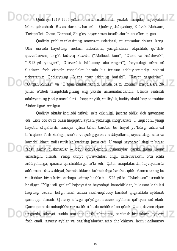 Qodiriy   1919-1925-yillar   orasida   matbuotda   yuzlab   maqola,   hajviyalari
bilan   qatnashadi.   Bu   asarlarni   u   har   xil   –   Qodiriy,   Julqunboy,   Kalvak   Mahzum,
Toshpo lat, Ovsar, Dumbul, Shig oy degan imzo-taxalluslar bilan e’lon qilgan.ʻ ʻ
Qodiriy   publitsistikasining   mavzu-mundarijasi,   muammolar   doirasi   keng.
Ular   orasida   hayotdagi   muhim   tadbirlarni,   yangiliklarni   olqishlab,   qo llab-	
ʻ
quvvatlovchi,   targ ib-tashviq   etuvchi   (“Matbuot   kuni”,   “Otam   va   Bolshevik”,	
ʻ
“1918-yil   yodgori”,   G irvonlik   Mallaboy   aka“singari”),   hayotdagi   xilma-xil	
ʻ
illatlarni   fosh   etuvchi   maqolalar   hamda   bir   turkum   adabiy-tanqidiy   ishlarni
uchratamiz.   Qodiriyning   “Bizda   teatr   ishining   borishi”,   “Ravot   qasgqirlari”,
“O tgan   kunlar”   va   “O tgan   kunlar   tanqidi   ustida   ba’zi   izohlar”   maqolalari   20-	
ʻ ʻ
yillar   o zbek   tanqidchiligining   eng   yaxshi   namunalaridandir.   Ularda   realistik	
ʻ
adabiyotning jiddiy masalalari – haqqoniylik, milliylik, badiiy shakl haqida muhim
fikrlar ilgari surilgan.
Qodiriy   oktabr   inqilobi   tufayli   so z   erkinligi,   jasorat   oldik,   deb   quvongan	
ʻ
edi. Endi bor ovoz bilan haqiqatni aytish, yozishga chog lanadi. U inqilobni, yangi	
ʻ
hayotni   olqishlash,   himoya   qilish   bilan   barobar   bu   hayot   yo lidagi   xilma-xil	
ʻ
to siqlarni   fosh   etishga,   sho ro   voqealigiga   xos   ziddiyatlarni,   siyosatdagi   xato   va	
ʻ ʻ
kamchiliklarni xolis turib ko rsatishga jazm etdi. U yangi hayot yo lidagi to siqlar	
ʻ ʻ ʻ
faqat   sinfiy   dushmanlar   –   boy,   domla-imom,   ruhoniylar   qarshiligidan   iborat
emasligini   bilardi.   Yangi   dunyo   quruvchilari   ongi,   xatti-harakati,   o zi   ichki	
ʻ
ziddiyatlarga,   qarama-qarshiliklarga   to la   edi.   Qator   maqolalarida,   hajviyalarida	
ʻ
adib mana shu ziddiyat, kamchiliklarni ko rsatishga harakat qildi. Ammo uning bu	
ʻ
intilishlari   birin-ketin   zarbaga   uchray   boshladi.   1926-yilda     “Mushtum”   jurnalida
bosilgan   “Yig indi   gaplar”   hajviyasida   hayotdagi   kamchiliklar,   hukumat   kishilari	
ʻ
haqidagi   beozor   kulgi,   hazil   uchun   aksil-inqilobiy   harakat   qilganlikda   ayblanib
qamoqqa   olinadi.   Qodiriy   o ziga   qo yilgan   asossiz   ayblarni   qat’iyan   rad   etadi.	
ʻ ʻ
Qamoqxonada nohaqlikka norozilik sifatida ochlik e’lon qiladi. Uzoq davom etgan
tergovda,   nihoyat,   sudda   mardona   turib   tuhmatchi,   pastkash   kimsalarni   ayovsiz
fosh   etadi,   siyosiy   ayblar   va   dag dag alardan   aslo   cho chimay,   hech   ikkilanmay	
ʻ ʻ ʻ
10 