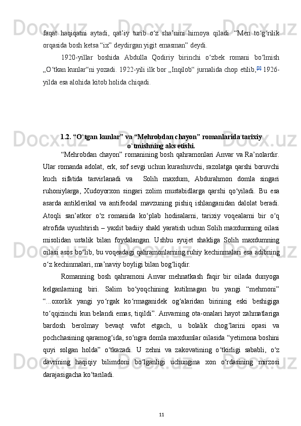 faqat   haqiqatni   aytadi,   qat’iy   turib   o z   sha’nini   himoya   qiladi.   “Men   to g rilikʻ ʻ ʻ
orqasida bosh ketsa “ix” deydirgan yigit emasman” deydi.
1920-yillar   boshida   Abdulla   Qodiriy   birinchi   o zbek   romani   bo lmish	
ʻ ʻ
„O tkan kunlar“ni yozadi. 1922-yili ilk bor „Inqilob“ jurnalida chop etilib,	
ʻ [3]
  1926-
yilda esa alohida kitob holida chiqadi.
1.2.  “O`tgan kunlar” va “Mehrobdan chayon” romanlarida tarixiy
o`tmishning aks etishi.
“Mehrobdan chayon” romanining bosh qahramonlari Anvar va Ra’nolardir.
Ular romanda adolat, erk, sof sevgi uchun kurashuvchi, razolatga qarshi boruvchi
kuch   sifatida   tasvirlanadi   va     Solih   maxdum,   Abdurahmon   domla   singari
ruhoniylarga,   Xudoyorxon   singari   zolim   mustabidlarga   qarshi   qo yiladi.   Bu   esa	
ʻ
asarda   antiklerikal   va   antifeodal   mavzuning   pishiq   ishlanganidan   dalolat   beradi.
Atoqli   san’atkor   o z   romanida   ko plab   hodisalarni,   tarixiy   voqealarni   bir   o q	
ʻ ʻ ʻ
atrofida uyushtirish – yaxlit badiiy shakl yaratish uchun Solih maxdumning oilasi
misolidan   ustalik   bilan   foydalangan.   Ushbu   syujet   shakliga   Solih   maxdumning
oilasi asos bo lib, bu voqeadagi qahramonlarning ruhiy kechinmalari esa adibning	
ʻ
o z kechinmalari, ma’naviy boyligi bilan bog liqdir.  	
ʻ ʻ
Romanning   bosh   qahramoni   Anvar   mehnatkash   faqir   bir   oilada   dunyoga
kelganlarning   biri.   Salim   bo yoqchining   kutilmagan   bu   yangi   “mehmoni”	
ʻ
“...oxorlik   yangi   yo rgak   ko rmaganidek   og alaridan   birining   eski   beshigiga	
ʻ ʻ ʻ
to qqizinchi  kun belandi  emas, tiqildi”. Anvarning ota-onalari  hayot  zahmatlariga	
ʻ
bardosh   berolmay   bevaqt   vafot   etgach,   u   bolalik   chog larini   opasi   va	
ʻ
pochchasining qaramog ida, so ngra domla maxdumlar oilasida “yetimona boshini	
ʻ ʻ
quyi   solgan   holda”   o tkazadi.   U   zehni   va   zakovatining   o tkirligi   sababli,   o z
ʻ ʻ ʻ
davrining   haqiqiy   bilimdoni   bo lganligi   uchungina   xon   o rdasining   mirzosi	
ʻ ʻ
darajasigacha ko tariladi.  	
ʻ
11 