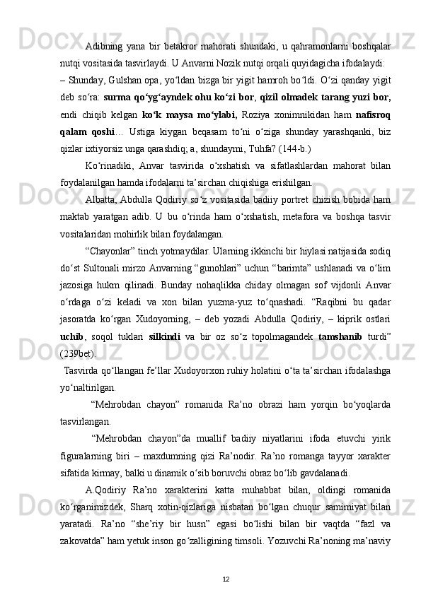 Adibning   yana   bir   betakror   mahorati   shundaki,   u   qahramonlarni   boshqalar
nutqi vositasida tasvirlaydi. U Anvarni Nozik nutqi orqali quyidagicha ifodalaydi:  
– Shunday, Gulshan opa, yo ldan bizga bir yigit hamroh bo ldi. O zi qanday yigitʻ ʻ ʻ
deb so ra:  	
ʻ surma qo yg ayndek ohu ko zi bor	ʻ ʻ ʻ ,   qizil olmadek tarang yuzi  bor,
endi   chiqib   kelgan   ko k   maysa   mo ylabi,	
ʻ ʻ   Roziya   xonimnikidan   ham   nafisroq
qalam   qoshi …   Ustiga   kiygan   beqasam   to ni   o ziga   shunday   yarashqanki,   biz	
ʻ ʻ
qizlar ixtiyorsiz unga qarashdiq; a, shundaymi, Tuhfa? (144-b.)  
Ko rinadiki,   Anvar   tasvirida   o xshatish   va   sifatlashlardan   mahorat   bilan	
ʻ ʻ
foydalanilgan hamda ifodalarni ta’sirchan chiqishiga erishilgan.  
  Albatta,  Abdulla   Qodiriy  so z   vositasida   badiiy   portret   chizish   bobida  ham	
ʻ
maktab   yaratgan   adib.   U   bu   o rinda   ham   o xshatish,   metafora   va   boshqa   tasvir	
ʻ ʻ
vositalaridan mohirlik bilan foydalangan.  
“Chayonlar” tinch yotmaydilar. Ularning ikkinchi bir hiylasi natijasida sodiq
do st  Sultonali mirzo Anvarning “gunohlari” uchun “barimta” ushlanadi  va o lim	
ʻ ʻ
jazosiga   hukm   qilinadi.   Bunday   nohaqlikka   chiday   olmagan   sof   vijdonli   Anvar
o rdaga   o zi   keladi   va   xon   bilan   yuzma-yuz   to qnashadi.   “Raqibni   bu   qadar
ʻ ʻ ʻ
jasoratda   ko rgan   Xudoyorning,   –   deb   yozadi   Abdulla   Qodiriy,   –   kiprik   ostlari	
ʻ
uchib ,   soqol   tuklari   silkindi   va   bir   oz   so z   topolmagandek  	
ʻ tamshanib   turdi”
(239bet).        
  Tasvirda qo llangan fe’llar Xudoyorxon ruhiy holatini o ta ta’sirchan ifodalashga	
ʻ ʻ
yo naltirilgan.             	
ʻ
  “Mehrobdan   chayon”   romanida   Ra’no   obrazi   ham   yorqin   bo yoqlarda	
ʻ
tasvirlangan.   
  “Mehrobdan   chayon”da   muallif   badiiy   niyatlarini   ifoda   etuvchi   yirik
figuralarning   biri   –   maxdumning   qizi   Ra’nodir.   Ra’no   romanga   tayyor   xarakter
sifatida kirmay, balki u dinamik o sib boruvchi obraz bo lib gavdalanadi.  	
ʻ ʻ
  A.Qodiriy   Ra’no   xarakterini   katta   muhabbat   bilan,   oldingi   romanida
ko rganimizdek,   Sharq   xotin-qizlariga   nisbatan   bo lgan   chuqur   samimiyat   bilan	
ʻ ʻ
yaratadi.   Ra’no   “she’riy   bir   husn”   egasi   bo lishi   bilan   bir   vaqtda   “fazl   va	
ʻ
zakovatda” ham yetuk inson go zalligining timsoli. Yozuvchi Ra’noning ma’naviy	
ʻ
12 