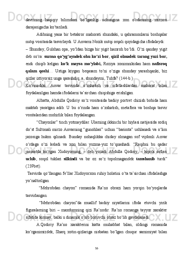 davrining   haqiqiy   bilimdoni   bo lganligi   uchungina   xon   o rdasining   mirzosiʻ ʻ
darajasigacha ko tariladi.  	
ʻ
Adibning   yana   bir   betakror   mahorati   shundaki,   u   qahramonlarni   boshqalar
nutqi vositasida tasvirlaydi. U Anvarni Nozik nutqi orqali quyidagicha ifodalaydi:  
– Shunday, Gulshan opa, yo ldan bizga bir yigit hamroh bo ldi. O zi qanday yigit	
ʻ ʻ ʻ
deb so ra:  	
ʻ surma qo yg ayndek ohu ko zi bor	ʻ ʻ ʻ ,   qizil olmadek tarang yuzi  bor,
endi   chiqib   kelgan   ko k   maysa   mo ylabi,	
ʻ ʻ   Roziya   xonimnikidan   ham   nafisroq
qalam   qoshi …   Ustiga   kiygan   beqasam   to ni   o ziga   shunday   yarashqanki,   biz	
ʻ ʻ
qizlar ixtiyorsiz unga qarashdiq; a, shundaymi, Tuhfa? (144-b.)  
Ko rinadiki,   Anvar   tasvirida   o xshatish   va   sifatlashlardan   mahorat   bilan	
ʻ ʻ
foydalanilgan hamda ifodalarni ta’sirchan chiqishiga erishilgan.  
  Albatta,  Abdulla   Qodiriy  so z   vositasida   badiiy   portret   chizish   bobida  ham	
ʻ
maktab   yaratgan   adib.   U   bu   o rinda   ham   o xshatish,   metafora   va   boshqa   tasvir	
ʻ ʻ
vositalaridan mohirlik bilan foydalangan.  
“Chayonlar” tinch yotmaydilar. Ularning ikkinchi bir hiylasi natijasida sodiq
do st  Sultonali mirzo Anvarning “gunohlari” uchun “barimta” ushlanadi  va o lim	
ʻ ʻ
jazosiga   hukm   qilinadi.   Bunday   nohaqlikka   chiday   olmagan   sof   vijdonli   Anvar
o rdaga   o zi   keladi   va   xon   bilan   yuzma-yuz   to qnashadi.   “Raqibni   bu   qadar
ʻ ʻ ʻ
jasoratda   ko rgan   Xudoyorning,   –   deb   yozadi   Abdulla   Qodiriy,   –   kiprik   ostlari	
ʻ
uchib ,   soqol   tuklari   silkindi   va   bir   oz   so z   topolmagandek  	
ʻ tamshanib   turdi”
(239bet).        
  Tasvirda qo llangan fe’llar Xudoyorxon ruhiy holatini o ta ta’sirchan ifodalashga	
ʻ ʻ
yo naltirilgan.             	
ʻ
  “Mehrobdan   chayon”   romanida   Ra’no   obrazi   ham   yorqin   bo yoqlarda	
ʻ
tasvirlangan.   
  “Mehrobdan   chayon”da   muallif   badiiy   niyatlarini   ifoda   etuvchi   yirik
figuralarning   biri   –   maxdumning   qizi   Ra’nodir.   Ra’no   romanga   tayyor   xarakter
sifatida kirmay, balki u dinamik o sib boruvchi obraz bo lib gavdalanadi.  	
ʻ ʻ
  A.Qodiriy   Ra’no   xarakterini   katta   muhabbat   bilan,   oldingi   romanida
ko rganimizdek,   Sharq   xotin-qizlariga   nisbatan   bo lgan   chuqur   samimiyat   bilan	
ʻ ʻ
16 