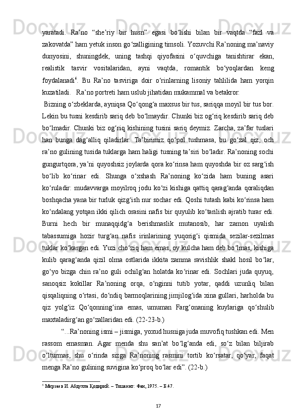 yaratadi.   Ra’no   “she’riy   bir   husn”   egasi   bo lishi   bilan   bir   vaqtda   “fazl   vaʻ
zakovatda” ham yetuk inson go zalligining timsoli. Yozuvchi Ra’noning ma’naviy	
ʻ
dunyosini,   shuningdek,   uning   tashqi   qiyofasini   o quvchiga   tanishtirar   ekan,	
ʻ
realistik   tasvir   vositalaridan,   ayni   vaqtda,   romantik   bo yoqlardan   keng	
ʻ
foydalanadi 6
.   Bu   Ra’no   tasviriga   doir   o rinlarning   lisoniy   tahlilida   ham   yorqin	
ʻ
kuzatiladi.   Ra’no portreti ham uslub jihatidan mukammal va betakror:   
 Bizning o zbeklarda, ayniqsa Qo qong a maxsus bir tus, sariqqa moyil bir tus bor.	
ʻ ʻ ʻ
Lekin bu tusni kesdirib sariq deb bo lmaydir. Chunki biz og riq kesdirib sariq deb	
ʻ ʻ
bo lmadir.   Chunki   biz   og riq   kishining   tusini   sariq   deymiz.   Zarcha,   za’far   tuslari	
ʻ ʻ
han   bunga   dag alliq   qiladirlar.   Ta’birimiz   qo pol   tushmasa,   bu   go zal   qiz,   och	
ʻ ʻ ʻ
ra’no gulining tusida tuklarga ham haligi tusning ta’siri bo ladir. Ra’noning sochi	
ʻ
gungurtqora, ya’ni quyoshsiz joylarda qora ko rinsa ham quyoshda bir oz sarg ish	
ʻ ʻ
bo lib   ko rinar   edi.   Shunga   o xshash   Ra’noning   ko zida   ham   buning   asari	
ʻ ʻ ʻ ʻ
ko ruladir:  mudavvarga moyilroq jodu ko zi  kishiga  qattiq qarag anda  qoraliqdan
ʻ ʻ ʻ
boshqacha yana bir turluk qizg ish nur sochar edi. Qoshi tutash kabi ko rinsa ham	
ʻ ʻ
ko ndalang yotqan ikki qilich orasini nafis bir quyulib ko tarilish ajratib turar edi.	
ʻ ʻ
Burni   hech   bir   munaqqidg a   berishmaslik   mutanosib,   har   zamon   uyalish	
ʻ
tabassumiga   hozir   turg an   nafis   irinlarining   yuqorig i   qismida   sezilar-sezilmas	
ʻ ʻ
tuklar ko kargan edi. Yuzi cho ziq ham emas, oy kulcha ham deb bo lmas, kishiga	
ʻ ʻ ʻ
kulib   qarag anda   qizil   olma   ostlarida   ikkita   zamma   ravishlik   shakl   hosil   bo lar,	
ʻ ʻ
go yo   bizga   chin   ra’no   guli   ochilg an   holatda   ko rinar   edi.   Sochlari   juda   quyuq,	
ʻ ʻ ʻ
sanoqsiz   kokillar   Ra’noning   orqa,   o nginni   tutib   yotar,   qaddi   uzunliq   bilan	
ʻ
qisqaliqning o rtasi, do ndiq barmoqlarining jimjilog ida xina gullari, harholda bu	
ʻ ʻ ʻ
qiz   yolg iz   Qo qonning ina   emas,   umuman   Farg onaning   kuylariga   qo shulib	
ʻ ʻ ʻ ʻ ʻ
maxtaladirg an go zallaridan edi. (22-23-b.)  	
ʻ ʻ
 “...Ra’noning ismi – jismiga, yoxud husniga juda muvofiq tushkan edi. Men
rassom   emasman.   Agar   menda   shu   san’at   bo lg anda   edi,   so z   bilan   biljirab	
ʻ ʻ ʻ
o lturmas,   shu   o rinda   sizga   Ra’noning   rasmini   tortib   ko rsatar,   qo yar,   faqat	
ʻ ʻ ʻ ʻ
menga Ra’no gulining suvigina ko proq bo lar edi”. (22-b.)  	
ʻ ʻ
6
 Мирзаев И. Абдулла Қодирий. – Тошкент: Фан, 1975. – Б.47.  
17 