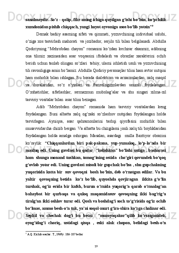 sanalmaydir. So z - qolip, fikr uning ichiga quyilgan g isht bo lsin, ko pchilikʻ ʻ ʻ ʻ
xumdonidan pishib chiqqach, yangi hayot ayvoniga asos bo lib yotsin”	
ʻ 9
Demak   badiiy   asarning   sifati   va   qimmati,   yozuvchining   individual   uslubi,
o ziga xos tasvirlash mahorati   va jozibador, serjilo tili bilan belgilanadi. Abdulla	
ʻ
Qodiriyning   “Mehrobdan   chayon”   romanini   ko zdan   kechirar   ekanmiz,   adibning	
ʻ
ona   tilimiz   xazinasidan   asar   voqeasini   ifodalash   va   obrazlar   xarakterini   ochib
berish uchun tanlab olingan so zlari   tabiiy, ularni ishlatish usuli va yozuvchining	
ʻ
tili ravonligiga amin bo lamiz. Abdulla Qodiriy personajlar tilini ham avtor nutqini	
ʻ
ham mohirlik bilan ishlagan. Bu borada dialektizm va arxaizmlardan, xalq maqol
va   iboralaridan,   so z   o yinlari   va   frazeologizmlardan   unumli   foydalangan.	
ʻ ʻ
O xshatishlar,   sifatlashlar,   sermazmun   mubolag alar   va   shu   singari   xilma-xil	
ʻ ʻ
tasviriy vositalar bilan  asar tilini bezagan.
Adib   “Mehrobdan   chayon”   romanida   ham   tasviriy   vositalardan   keng
foydalangan.   Buni   albatta   xalq   og zaki   so zlashuv   nutqidan   foydalangan   holda	
ʻ ʻ
tasvirlagan.   Ayniqsa,   asar   qahramonlarini   tashqi   qiyofasini   mohirlik   bilan
musavvirlarcha chizib bergan. Va albatta bu chizgilarni jonli xalq tili boyliklaridan
foydalangan   holda   amalga   oshirgan.   Masalan,   asardagi     mulla   Baxtiyor   obrazini
ko raylik:  	
ʻ “Chiqqanlardan   biri   pak-pakana,   yup-yumaloq,   lo p-lo nda   bir	ʻ ʻ
maxluq  edi.  Uning  gavdasi   bu  qadar    “kelishkan”  bo lishi   ustiga  ,  basharasi	
ʻ
ham  shunga monand tushkan, tomog ining ostida  cho giri qovundek bo qoq	
ʻ ʻ ʻ
g ovlab yotar edi. Uning gavdasi misoli bir gupchak bo lsa , shu gupchakning	
ʻ ʻ
yuqorisida katta bir   suv qovoqni    bosh bo lsin, deb o rnatgan edilar. Va bu	
ʻ ʻ
yaltir     qovoqning   betida     ko z   bo lib,   quyoshda   qovjiragan     ikkita   g o lin	
ʻ ʻ ʻ ʻ
turshak,   og iz   erida   bir   kafsh,   burun   o rnida   yuqorig a   qarab   o rmalag an	
ʻ ʻ ʻ ʻ ʻ
bahaybat   bir   qurbaqa   va   quloq   maqomidasuv   qovoqning   ikki   bag rig a	
ʻ ʻ
tiralg an ikki oshlov turar edi. Qosh va boshdag i soch to g risida og iz ochib	
ʻ ʻ ʻ ʻ ʻ
bo lmas, ammo besh-o n tuk, ya’ni soqol-murt g ira-shira ko zga chalinar edi.	
ʻ ʻ ʻ ʻ
Sepkil   va   chechak   dog i   bu   betni     “muzoyaqakor”qilib   ko rsatganidek,	
ʻ ʻ
oyog idag i   choriq,   ustidagi   qisqa   ,   eski   alak   chopon,   belidagi   besh-o n	
ʻ ʻ ʻ
9
 A.Q. Kichik asarlar. T., 1969y. 186-187 betlar 
19 