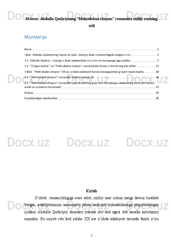 Mavzu:  Abdulla Qodiriyning “Mehrobdan chayon” romanida milliy ruxning
roli
Mundarija
Kirish ............................................................................................................................................................ 2
I Bob. Abdulla Qodiriyning hayoti va ijodi. Uning оʻzbek romanchiligida tutgan оʻrni. ................................ 5
1.1. Abdulla Qodiriy – hozirgi оʻzbek adabiyotida оʻz оʻrni va mavqeyiga ega ijodkor ................................ 5
1.2. “O`tgan kunlar” va “Mehrobdan chayon” romanlarida tarixiy o`tmishning aks etishi. ....................... 11
II Bob. “Mehrobdan chayon” XX asr oʻzbek adabiyoti tarixiy taraqqiyotida gʻoyat noyob badiiy .............. 18
2.1. “Mehrobdan chayon” romanida milliy ruxning roli ............................................................................ 18
2.2. “Mehrobdan chayon” romanida xalq hayotining quyi va oʻrta tabaqa vakillarining turmush tarzini, 
umid va orzularini tasvirlashi ..................................................................................................................... 23
Xulosa ........................................................................................................................................................ 29
Foydalanilgan adabiyotlar .......................................................................................................................... 30
Kirish
O zbek     romanchiligiga  asos   solib,  milliy  nasr   uchun  yangi  davrni   boshlabʻ
bergan, adabiyotimizni zamonaviy jahon badiiyati yuksakliklariga yaqinlashtirgan
ijodkor   Abdulla   Qodiriyni   shunday   yuksak   iste’dod   egasi   deb   baralla   aytishimiz
mumkin.   Bu   noyob   iste’dod   sohibi   XX   asr   o zbek   adabiyoti   tarixida   faxrli   o rin	
ʻ ʻ
2 