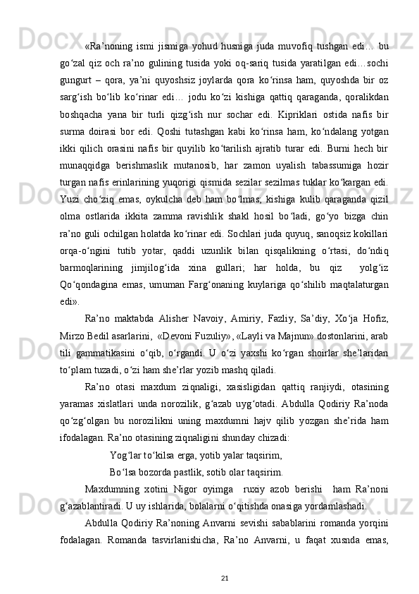 «Ra’noning   ismi   jismiga   yohud   husniga   juda   muvofiq   tushgan   edi…   bu
go zal   qiz   och   ra’no   gulining   tusida   yoki   oq-sariq   tusida   yaratilgan   edi…sochiʻ
gungurt   –   qora,   ya’ni   quyoshsiz   joylarda   qora   ko rinsa   ham,   quyoshda   bir   oz	
ʻ
sarg ish   bo lib   ko rinar   edi…   jodu   ko zi   kishiga   qattiq   qaraganda,   qoralikdan	
ʻ ʻ ʻ ʻ
boshqacha   yana   bir   turli   qizg ish   nur   sochar   edi.   Kipriklari   ostida   nafis   bir	
ʻ
surma   doirasi   bor   edi.   Qoshi   tutashgan   kabi   ko rinsa   ham,   ko ndalang   yotgan	
ʻ ʻ
ikki   qilich   orasini   nafis   bir   quyilib   ko tarilish   ajratib   turar   edi.   Burni   hech   bir	
ʻ
munaqqidga   berishmaslik   mutanosib,   har   zamon   uyalish   tabassumiga   hozir
turgan nafis erinlarining yuqorigi qismida sezilar sezilmas tuklar ko kargan edi.	
ʻ
Yuzi   cho ziq   emas,   oykulcha   deb   ham   bo lmas;   kishiga   kulib   qaraganda   qizil	
ʻ ʻ
olma   ostlarida   ikkita   zamma   ravishlik   shakl   hosil   bo ladi,   go yo   bizga   chin	
ʻ ʻ
ra’no guli ochilgan holatda ko rinar edi. Sochlari juda quyuq, sanoqsiz kokillari	
ʻ
orqa-o ngini   tutib   yotar,   qaddi   uzunlik   bilan   qisqalikning   o rtasi,   do ndiq	
ʻ ʻ ʻ
barmoqlarining   jimjilog ida   xina   gullari;   har   holda,   bu   qiz     yolg iz	
ʻ ʻ
Qo qondagina   emas,   umuman   Farg onaning   kuylariga   qo shilib   maqtalaturgan	
ʻ ʻ ʻ
edi».
Ra’no   maktabda   Alisher   Navoiy,   Amiriy,   Fazliy,   Sa’diy,   Xo ja   Hofiz,	
ʻ
Mirzo Bedil asarlarini,  «Devoni Fuzuliy», «Layli va Majnun» dostonlarini, arab
tili   gammatikasini   o qib,   o rgandi.   U   o zi   yaxshi   ko rgan   shoirlar   she’laridan	
ʻ ʻ ʻ ʻ
to plam tuzadi, o zi ham she’rlar yozib mashq qiladi.	
ʻ ʻ
Ra’no   otasi   maxdum   ziqnaligi,   xasisligidan   qattiq   ranjiydi,   otasining
yaramas   xislatlari   unda   norozilik,   g azab   uyg otadi.   Abdulla   Qodiriy   Ra’noda	
ʻ ʻ
qo zg olgan   bu   norozilikni   uning   maxdumni   hajv   qilib   yozgan   she’rida   ham	
ʻ ʻ
ifodalagan. Ra’no otasining ziqnaligini shunday chizadi:
Yog lar to kilsa erga, yotib yalar taqsirim,	
ʻ ʻ
Bo lsa bozorda pastlik, sotib olar taqsirim.
ʻ
Maxdumning   xotini   Nigor   oyimga     ruxiy   azob   berishi     ham   Ra’noni
g azablantiradi. U uy ishlarida, bolalarni o qitishda onasiga yordamlashadi.	
ʻ ʻ
Abdulla   Qodiriy   Ra’noning   Anvarni   sevishi   sabablarini   romanda   yorqini
fodalagan.   Romanda   tasvirlanishicha,   Ra’no   Anvarni,   u   faqat   xusnda   emas,
21 