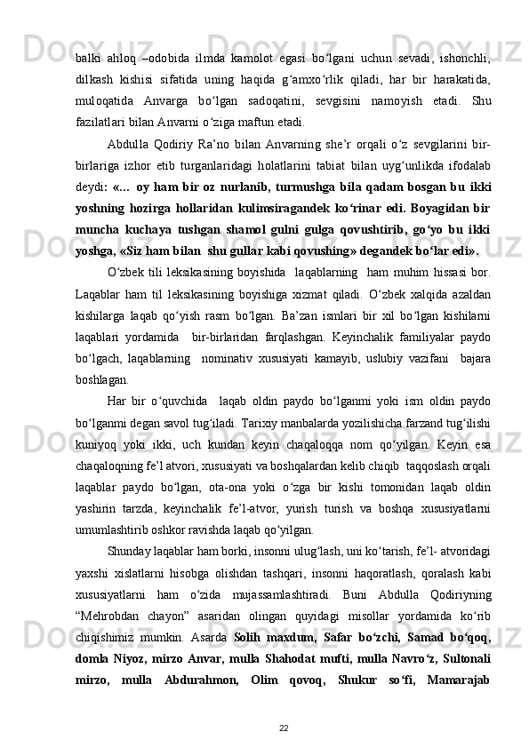 balki   ahloq   –odobida   ilmda   kamolot   egasi   bo lgani   uchun   sevadi,   ishonchli,ʻ
dilkash   kishisi   sifatida   uning   haqida   g amxo rlik   qiladi,   har   bir   harakatida,	
ʻ ʻ
muloqatida   Anvarga   bo lgan   sadoqatini,   sevgisini   namo	
ʻ y ish   etadi.   Shu
fazilatlari  b ilan Anvarni o ziga maftun etadi.
ʻ
Abdulla   Qodiriy   Ra’no   b ilan   Anva r ning   she’r   orqali   o z   sevgilarini   bir-	
ʻ
birlariga   izhor   etib   turganlaridagi   holatlarini   tabiat   b ilan   uyg unlikda   ifodalab
ʻ
deydi :   «…   oy   ham   bir   oz   nurlanib,   turmushga   b ila   qadam   bosgan   bu   ikki
yoshning   hozirga   hollaridan   kulimsiragandek   ko rinar   edi.   Boyagidan   bir	
ʻ
muncha   kuchaya   tushgan   shamol   gulni   gulga   qovushtirib,   go yo   bu   ikki	
ʻ
yoshga, «Siz ham  b ilan    shu gullar kabi qovushing»   degandek bo lar edi».
ʻ
O zbek   tili   leksikasining   boyishida     laqablarning     ham   muhim   hissasi   bor.	
ʻ
Laqablar   ham   til   leksikasining   boyishiga   xizmat   qiladi.   O zbek   xalqida   azaldan	
ʻ
kishilarga   laqab   qo yish   rasm   bo lgan.   Ba’zan   ismlari   bir   xil   bo lgan   kishilarni	
ʻ ʻ ʻ
laqablari   yordamida     bir-birlaridan   farqlashgan.   Keyinchalik   familiyalar   paydo
bo lgach,   laqablarning     nominativ   xususiyati   kamayib,   uslubiy   vazifani     bajara	
ʻ
boshlagan.
Har   bir   o quvchida     laqab   oldin   paydo   bo lganmi   yoki   ism   oldin   paydo	
ʻ ʻ
bo lganmi degan savol tug iladi. Tarixiy manbalarda yozilishicha farzand tug ilishi	
ʻ ʻ ʻ
kuniyoq   yoki   ikki,   uch   kundan   keyin   chaqaloqqa   nom   qo yilgan.   Keyin   esa	
ʻ
chaqaloqning fe’l atvori, xususiyati va boshqalardan kelib chiqib  taqqoslash orqali
laqablar   paydo   bo lgan,   ota-ona   yoki   o zga   bir   kishi   tomonidan   laqab   oldin	
ʻ ʻ
yashirin   tarzda,   keyinchalik   fe’l-atvor,   yurish   turish   va   boshqa   xususiyatlarni
umumlashtirib oshkor ravishda laqab qo yilgan.	
ʻ
Shunday laqablar ham borki, insonni ulug lash, uni ko tarish, fe’l- atvoridagi	
ʻ ʻ
yaxshi   xislatlarni   hisobga   olishdan   tashqari,   insonni   haqoratlash,   qoralash   kabi
xususiyatlarni   ham   o zida   mujassamlashtiradi.   Buni   Abdulla   Qodiriyning	
ʻ
“Mehrobdan   chayon”   asaridan   olingan   quyidagi   misollar   yordamida   ko rib	
ʻ
chiqishimiz   mumkin.   Asarda   Solih   maxdum,   Safar   bo zchi,   Samad   bo qoq,	
ʻ ʻ
domla   Niyoz,   mirzo   Anvar,   mulla   Shahodat   mufti,   mulla   Navro z,   Sultonali	
ʻ
mirzo,   mulla   Abdurahmon,   Olim   qovoq,   Shukur   so fi,   Mamarajab	
ʻ
22 