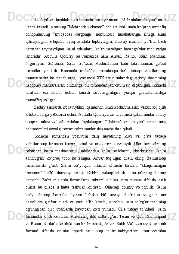 1926-yildan   boshlab   adib   ikkinchi   tarixiy   roman   ”Mehrobdan   chayon”   asari
ustida ishladi. Asarning ”Mehrobdan chayon” deb atalishi   unda ko proq munofiqʻ
dehqonlarning   ”muqaddas   dargohga”   nomunosib   harakatlariga,   ilmiga   amal
qilmaydigan,   e’tiqodni   oyoq   ostidida   toptaydigan,   shaxsiy   manfaat   yo lida   hech	
ʻ
narsadan   toymaydigan,   halol   odamlarni   ko rolmaydigan   hasadgo ylar   mohiyatiga	
ʻ ʻ
ishoradir.   Abdulla   Qodiriy   bu   romanida   ham   Anvar,   Ra’no,   Solih   Mahdum,
Nigoroyim,   Sultonali,   Safar   Bo zchi,   Abdurahmon   kabi   takrorlanmas   go zal	
ʻ ʻ
timsollar   yaratadi.   Romanda   muhabbat   masalasiga   turli   tabaqa   vakillarining
munosabatini   ko rsatish   orqali   yozuvchi   XIX   asr   o rtalaridagi   tarixiy   sharoitning	
ʻ ʻ
haqqoniy manzaralarini chizishga, bir tomondan jabr-zulm avj olganligini, ikkinchi
tarafdan   esa   adolat   uchun   kurash   so nmaganligini   yorqin   gavdalantirishga	
ʻ
muvaffaq bo lgan	
ʻ 4
.    
Badiiy asarlarda ifodaviylikni, qahramon ichki kechinmalarini yaxshiroq qilib
kitobxonlarga yetkazish uchun Abdulla Qodiriy asar davomida qahramonlar badiiy
nutqini   induviduallashtirishdan   foydalangan.   “”Mehrobdan   chayon”   romanining
qahramonlari avvalgi roman qahramonlaridan ancha farq qiladi.  
Ikkinchi   romandan   yozuvchi   xalq   hayotining   kuyi   va   o rta   tabaqa	
ʻ
vakillarining   turmush   tarzini,   umid   va   orzularini   tasvirlaydi.   Ular   turmushining
rohatidan   ko ra   mashaqqatini,   adolatidan   ko ra   malolatini,   chuchugidan   ko ra	
ʻ ʻ ʻ
achchig ini   ko proq   totib   ko rishgan.   Anvar   tug ilgan   oilani   oling.   Bahmalbop	
ʻ ʻ ʻ ʻ
mahallasida   g arib   Salim   bo yoqchi   oilasida   oltinchi   farzand   ”chaqirilmagan	
ʻ ʻ
mehmon”   bo lib   dunyoga   keladi.   Ochlik,   yalang ochlik   –   bu   oilaning   doimiy
ʻ ʻ
hamrohi.   Ba’zi   oilalarda   farzandlarni   sabrsizlik   bilan   katta   tantana   sifatida   kutib
olinsa   bu   oilada   u   katta   tashvish   keltiradi.   Oiladagi   doimiy   yo qchilik,   Salim	
ʻ
bo yoqchining   hamisha   ”yarim   belidan   Nil   suviga   cho milib   yotgan”i   uni	
ʻ ʻ
hastalikka   giriftor   qiladi   va   yosh   o lib   ketadi,   Anorbibi   ham   ro zg or   toshining	
ʻ ʻ ʻ
og irligidan   qirq   yoshlarda   hayotdan   ko z   yumadi.   Oila   tutday   to kiladi:   ba’zi	
ʻ ʻ ʻ
farzandlar o lib ketadilar. Anvarning ikki katta og asi Temir va Qobil Samarqand	
ʻ ʻ
va Buxoroda darbadarlikda kun kechirishadi, Anvar Solih Mahdum  uyida asrandi
farzand   sifatida   qo nim   topadi   va   uning   ta’lim-tarbiyasidan,   muruvvatidan	
ʻ
24 