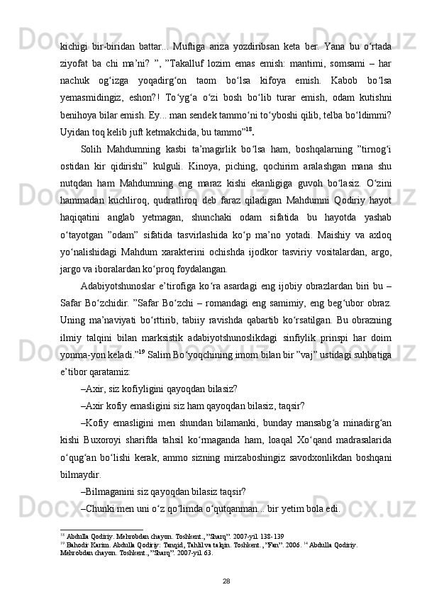 kichigi   bir-biridan   battar...   Muftiga   ariza   yozdiribsan   keta   ber.   Yana   bu   o rtadaʻ
ziyofat   ba   chi   ma’ni?   ”,   ”Takalluf   lozim   emas   emish:   mantimi,   somsami   –   har
nachuk   og izga   yoqadirg on   taom   bo lsa   kifoya   emish.   Kabob   bo lsa	
ʻ ʻ ʻ ʻ
yemasmidingiz,   eshon?!   To yg a   o zi   bosh   bo lib   turar   emish,   odam   kutishni	
ʻ ʻ ʻ ʻ
benihoya bilar emish. Ey... man sendek tammo ni to yboshi qilib, telba bo ldimmi?	
ʻ ʻ ʻ
Uyidan toq kelib juft ketmakchida, bu tammo” 18
.   
Solih   Mahdumning   kasbi   ta’magirlik   bo lsa   ham,   boshqalarning   ”tirnog i
ʻ ʻ
ostidan   kir   qidirishi”   kulguli.   Kinoya,   piching,   qochirim   aralashgan   mana   shu
nutqdan   ham   Mahdumning   eng   maraz   kishi   ekanligiga   guvoh   bo lasiz.   O zini	
ʻ ʻ
hammadan   kuchliroq,   qudratliroq   deb   faraz   qiladigan   Mahdumni   Qodiriy   hayot
haqiqatini   anglab   yetmagan,   shunchaki   odam   sifatida   bu   hayotda   yashab
o tayotgan   ”odam”   sifatida   tasvirlashida   ko p   ma’no   yotadi.   Maishiy   va   axloq	
ʻ ʻ
yo nalishidagi   Mahdum   xarakterini   ochishda   ijodkor   tasviriy   vositalardan,   argo,
ʻ
jargo va iboralardan ko proq foydalangan.  	
ʻ
Adabiyotshunoslar   e’tirofiga   ko ra   asardagi   eng   ijobiy   obrazlardan   biri   bu   –	
ʻ
Safar   Bo zchidir.   ”Safar   Bo zchi   –  romandagi   eng   samimiy,   eng   beg ubor   obraz.	
ʻ ʻ ʻ
Uning   ma’naviyati   bo rttirib,   tabiiy   ravishda   qabartib   ko rsatilgan.   Bu   obrazning	
ʻ ʻ
ilmiy   talqini   bilan   marksistik   adabiyotshunoslikdagi   sinfiylik   prinspi   har   doim
yonma-yon keladi.” 19
 Salim Bo yoqchining imom bilan bir ”vaj” ustidagi suhbatiga	
ʻ
e’tibor qaratamiz: 
– Axir, siz kofiyligini qayoqdan bilasiz? 
– Axir kofiy emasligini siz ham qayoqdan bilasiz, taqsir? 
– Kofiy   emasligini   men   shundan   bilamanki,   bunday   mansabg a   minadirg an	
ʻ ʻ
kishi   Buxoroyi   sharifda   tahsil   ko rmaganda   ham,   loaqal   Xo qand   madrasalarida	
ʻ ʻ
o qug an   bo lishi   kerak,   ammo   sizning   mirzaboshingiz   savodxonlikdan   boshqani	
ʻ ʻ ʻ
bilmaydir.  
– Bilmaganini siz qayoqdan bilasiz taqsir? 
– Chunki men uni o z qo limda o qutqanman... bir yetim bola edi. 	
ʻ ʻ ʻ
18
 Abdulla Qodiriy. Mehrobdan chayon. Toshkent., ”Sharq”. 2007-yil. 138-139 
19
 Bahodir Karim. Abdulla Qodiriy: Tanqid, Tahlil va talqin. Toshkent., ”Fan”. 2006.  14
 Abdulla Qodiriy. 
Mehrobdan chayon. Toshkent., ”Sharq”. 2007-yil. 63. 
28 