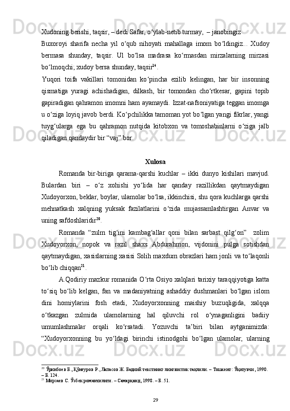 Xudoning berishi, taqsir, – dedi Safar, o ylab-netib turmay,  – janobingiz ʻ
Buxoroyi   sharifa   necha   yil   o qub   nihoyati   mahallaga   imom   bo ldingiz...   Xudoy	
ʻ ʻ
bermasa   shunday,   taqsir.   Ul   bo lsa   madrasa   ko rmasdan   mirzalarning   mirzasi	
ʻ ʻ
bo lmoqchi; xudoy bersa shunday, taqsir	
ʻ 14
.   
Yuqori   toifa   vakillari   tomonidan   ko pincha   ezilib   kelingan,   har   bir   insonning	
ʻ
qismatiga   yuragi   achishadigan,   dilkash,   bir   tomondan   cho rtkesar,   gapini   topib	
ʻ
gapiradigan qahramon imomni ham ayamaydi. Izzat-nafsoniyatiga teggan imomga
u o ziga loyiq javob berdi. Ko pchilikka tamoman yot bo lgan yangi fikrlar, yangi	
ʻ ʻ ʻ
tuyg ularga   ega   bu   qahramon   nutqida   kitobxon   va   tomoshabinlarni   o ziga   jalb
ʻ ʻ
qiladigan qandaydir bir “vaj” bor.  
Xulosa
Romanda   bir-biriga   qarama-qarshi   kuchlar   –   ikki   dunyo   kishilari   mavjud.
Bulardan   biri   –   o z   xohishi   yo lida   har   qanday   razillikdan   qaytmaydigan	
ʻ ʻ
Xudoyorxon, beklar, boylar, ulamolar bo lsa, ikkinchisi, shu qora kuchlarga qarshi	
ʻ
mehnatkash   xalqning   yuksak   fazilatlarini   o zida   mujassamlashtirgan   Anvar   va	
ʻ
uning safdoshlaridir 20
. 
  Romanda   “zulm   tig ini   kambag allar   qoni   bilan   sarbast   qilg on”     zolim	
ʻ ʻ ʻ
Xudoyorxon,   nopok   va   razil   shaxs   Abdurahmon,   vijdonini   pulga   sotishdan
qaytmaydigan, xasislarning xasisi Solih maxdum obrazlari ham jonli va to laqonli	
ʻ
bo lib chiqqan	
ʻ 21
.  
  A.Qodiriy mazkur romanida O rta Osiyo xalqlari tarixiy taraqqiyotiga katta	
ʻ
to siq   bo lib   kelgan,   fan   va   madaniyatning   ashaddiy   dushmanlari   bo lgan   islom	
ʻ ʻ ʻ
dini   homiylarini   fosh   etadi,   Xudoyorxonning   maishiy   buzuqligida,   xalqqa
o tkazgan   zulmida   ulamolarning   hal   qiluvchi   rol   o ynaganligini   badiiy
ʻ ʻ
umumlashmalar   orqali   ko rsatadi.   Yozuvchi   ta’biri   bilan   aytganimizda:	
ʻ
“Xudoyorxonning   bu   yo ldagi   birinchi   istinodgohi   bo lgan   ulamolar,   ularning	
ʻ ʻ
20
  Ўринбоев   Б .,  Қўнғуров   Р .,  Лапасов   Ж .  Бадиий   текстнинг   лингвистик   таҳлили . –  Тошкент :  Ўқитувчи , 1990. 
– Б. 124.  
21
 Мирзаев С. Ўзбек романчилиги. – Самарқанд, 1998. – Б. 51.   
29 
