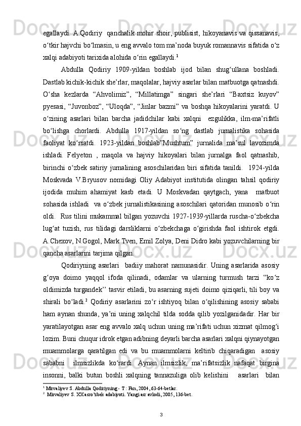 egallaydi. A.Qodiriy   qanchalik mohir  shoir, publisist,  hikoyanavis va qissanavis,
o tkir hajvchi bo lmasin, u eng avvalo tom ma’noda buyuk romannavis sifatida o zʻ ʻ ʻ
xalqi adabiyoti tarixida alohida o rin egallaydi.	
ʻ 1
 
Abdulla   Qodiriy   1909-yildan   boshlab   ijod   bilan   shug ullana   boshladi.	
ʻ
Dastlab kichik-kichik she’rlar, maqolalar, hajviy asarlar bilan matbuotga qatnashdi.
O sha   kezlarda   “Ahvolimiz”,   “Millatimga”   singari   she’rlari   “Baxtsiz   kuyov”	
ʻ
pyesasi,   “Juvonboz”,   “Uloqda”,   “Jinlar   bazmi”   va  boshqa   hikoyalarini   yaratdi.   U
o zining   asarlari   bilan   barcha   jadidchilar   kabi   xalqni     ezgulikka,   ilm-ma’rifatli
ʻ
bo lishga   chorlardi.   Abdulla   1917-yildan   so ng   dastlab   jurnalistika   sohasida
ʻ ʻ
faoliyat   ko rsatdi.   1923-yildan   boshlab”Mushtum”   jurnalida   ma’sul   lavozimda	
ʻ
ishladi.   Felyeton   ,   maqola   va   hajviy   hikoyalari   bilan   jurnalga   faol   qatnashib,
birinchi   o zbek   satiriy   jurnalining   asoschilaridan   biri   sifatida   tanildi.     1924-yilda
ʻ
Moskvada   V.Bryusov   nomidagi   Oliy   Adabiyot   institutida   olingan   tahsil   qodiriy
ijodida   muhim   ahamiyat   kasb   etadi.   U   Moskvadan   qaytgach,   yana     matbuot
sohasida   ishladi     va   o zbek   jurnalistikasining   asoschilari   qatoridan  munosib   o rin	
ʻ ʻ
oldi.   Rus tilini mukammal bilgan yozuvchi 1927-1939-yillarda ruscha-o zbekcha	
ʻ
lug at   tuzish,   rus   tilidagi   darsliklarni   o zbekchaga   o girishda   faol   ishtirok   etgdi.	
ʻ ʻ ʻ
A.Chexov, N.Gogol, Mark Tven, Emil Zolya, Deni Didro kabi yozuvchilarning bir
qancha asarlarini tarjima qilgan.
  Qodiriyning   asarlari     badiiy   mahorat   namunasidir.   Uning   asarlarida   asosiy
g oya   doimo   yaqqol   ifoda   qilinadi,   odamlar   va   ularning   turmush   tarzi   “ko z	
ʻ ʻ
oldimizda turgandek’’ tasvir etiladi, bu asarning sujeti doimo qiziqarli, tili boy va
shirali   bo ladi.	
ʻ 2
  Qodiriy   asarlarini   zo r   ishtiyoq   bilan   o qilishining   asosiy   sababi	ʻ ʻ
ham   aynan   shunda,   ya’ni   uning   xalqchil   tilda   sodda   qilib   yozilganidadir.   Har   bir
yaratilayotgan asar  eng avvalo xalq uchun uning ma’rifati uchun xizmat qilmog i	
ʻ
lozim. Buni chuqur idrok etgan adibning deyarli barcha asarlari xalqni qiynayotgan
muammolarga   qaratilgan   edi   va   bu   muammolarni   keltirib   chiqaradigan     asosiy
sababni     ilmsizlikda   ko rardi.   Aynan   ilmsizlik,   ma’rifatsizlik   nafaqat   birgina	
ʻ
insonni,   balki   butun   boshli   xalqning   tannazuliga   olib   kelishini       asarlari     bilan
1
 Mirvaliyev S. Abdulla Qodiriyning - T : Fan, 2004, 63-64-betlar.   
2
  Mirvaliyev S. XX asro’zbek adabiyoti. Yangi asr avlodi, 2005, 136-bet. 
3 