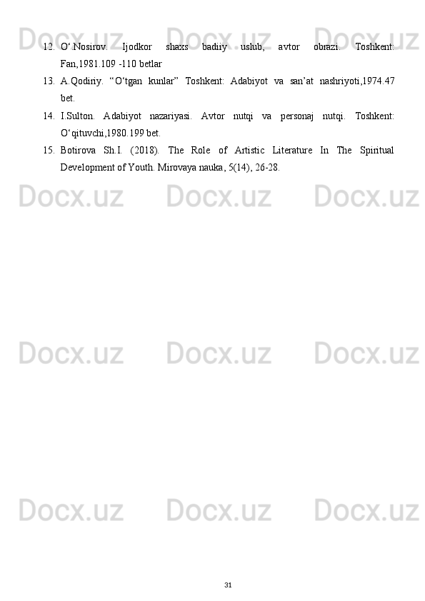 12. О ‘.Nosirov.   Ijodkor   shaxs   badiiy   uslub,   avtor   obrazi.   Toshkent:
Fan,1981.109 -110 betlar
13. A.Qodiriy.   “ О ‘tgan   kunlar”   Toshkent:   Adabiyot   va   san’at   nashriyoti,1974.47
bet.
14. I.Sulton.   Adabiyot   nazariyasi.   Avtor   nutqi   va   personaj   nutqi.   Toshkent:
О ‘qituvchi,1980.199 bet.
15. Botirova   Sh.I.   (2018).   The   Role   of   Artistic   Literature   In   The   Spiritual
Development of Youth. Mirovaya nauka, 5(14), 26-28.
31 