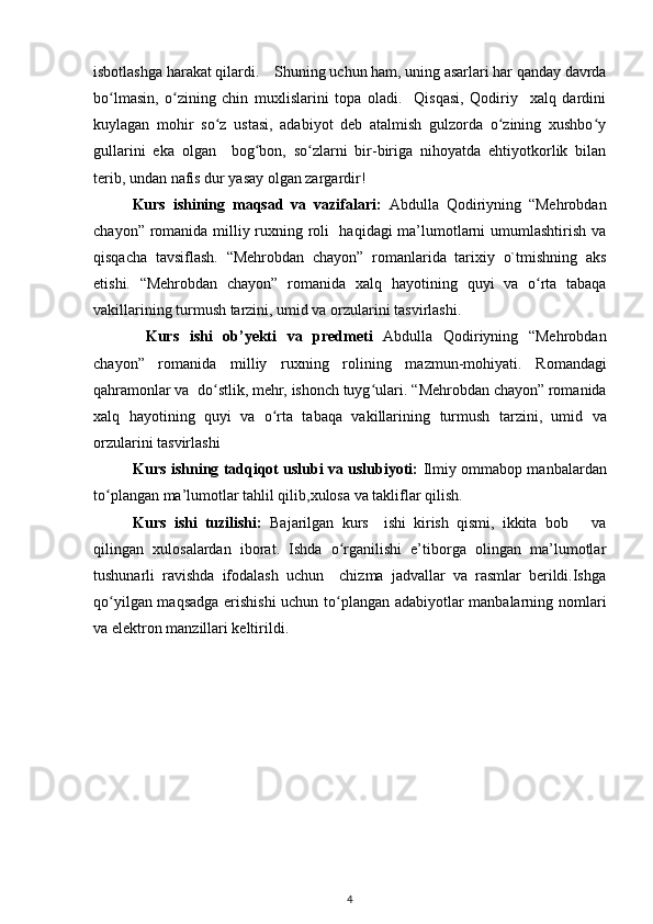 isbotlashga harakat qilardi.    Shuning uchun ham, uning asarlari har qanday davrda
bo lmasin,   o zining   chin   muxlislarini   topa   oladi.     Qisqasi,   Qodiriy     xalq   dardiniʻ ʻ
kuylagan   mohir   so z   ustasi,   adabiyot   deb   atalmish   gulzorda   o zining   xushbo y	
ʻ ʻ ʻ
gullarini   eka   olgan     bog bon,   so zlarni   bir-biriga   nihoyatda   ehtiyotkorlik   bilan	
ʻ ʻ
terib, undan nafis dur yasay olgan zargardir!  
Kurs   ishining   maqsad   va   vazifalari :   Abdulla   Qodiriyning   “Mehrobdan
chayon” romanida milliy ruxning roli   haqidagi ma’lumotlarni umumlashtirish va
qisqacha   tavsiflash.   “Mehrobdan   chayon”   romanlarida   tarixiy   o`tmishning   aks
etishi.   “Mehrobdan   chayon”   romanida   xalq   hayotining   quyi   va   o rta   tabaqa	
ʻ
vakillarining   turmush tarzini, umid va orzularini tasvirlashi.
Kurs   ishi   ob’yekti   va   predmeti   Abdulla   Qodiriyning   “Mehrobdan
chayon”   romanida   milliy   ruxning   rolining   mazmun-mohiyati.   Romandagi
qahramonlar va  dо stlik, mehr, ishonch tuyg ulari.	
ʻ ʻ   “Mehrobdan chayon” romanida
xalq   hayotining   quyi   va   o rta   tabaqa   vakillarining	
ʻ   turmush   tarzini,   umid   va
orzularini tasvirlashi 
Kurs ishning tadqiqot uslubi va uslubiyoti:  Ilmiy ommabop manbalardan
tо plangan ma’lumotlar tahlil qilib,xulosa va takliflar qilish.	
ʻ
Kurs   ishi   tuzilishi:   Bajarilgan   kurs     ishi   kirish   qismi,   ikkita   bob       va
qilingan   xulosalardan   iborat.   Ishda   о rganilishi   e’tiborga   olingan   ma’lumotlar	
ʻ
tushunarli   ravishda   ifodalash   uchun     chizma   jadvallar   va   rasmlar   berildi.Ishga
qо yilgan maqsadga erishishi  uchun tо plangan adabiyotlar manbalarning nomlari	
ʻ ʻ
va elektron manzillari keltirildi.
4 