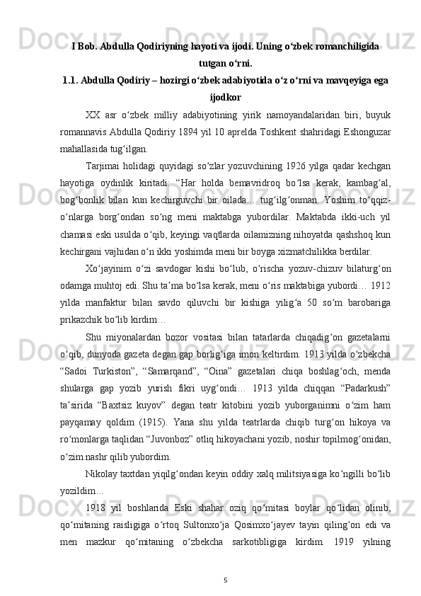 I Bob. Abdulla Qodiriyning hayoti va ijodi. Uning  о zbek romanchiligidaʻ
tutgan  о rni.	
ʻ
1.1. Abdulla Qodiriy – hozirgi  о zbek adabiyotida 	
ʻ о z 	ʻ о rni va mavqeyiga ega	ʻ
ijodkor
XX   asr   o zbek   milliy   adabiyotining   yirik   namoyandalaridan   biri,   buyuk	
ʻ
romannavis Abdulla Qodiriy 1894 yil 10 aprelda Toshkent shahridagi Eshonguzar
mahallasida tug ilgan.
ʻ
Tarjimai   holidagi   quyidagi   so zlar   yozuvchining  1926   yilga  qadar   kechgan	
ʻ
hayotiga   oydinlik   kiritadi:   “Har   holda   bemavridroq   bo lsa   kerak,   kambag al,	
ʻ ʻ
bog bonlik   bilan   kun   kechirguvchi   bir   oilada…   tug ilg onman.   Yoshim   to qqiz-	
ʻ ʻ ʻ ʻ
o nlarga   borg ondan   so ng   meni   maktabga   yubordilar.   Maktabda   ikki-uch   yil	
ʻ ʻ ʻ
chamasi eski usulda o qib, keyingi vaqtlarda oilamizning nihoyatda qashshoq kun	
ʻ
kechirgani vajhidan o n ikki yoshimda meni bir boyga xizmatchilikka berdilar.
ʻ
Xo jayinim   o zi   savdogar   kishi   bo lub,   o rischa   yozuv-chizuv   bilaturg on	
ʻ ʻ ʻ ʻ ʻ
odamga muhtoj edi. Shu ta ma bo lsa kerak, meni o ris maktabiga yubordi… 1912	
ʼ ʻ ʻ
yilda   manfaktur   bilan   savdo   qiluvchi   bir   kishiga   yilig a   50   so m   barobariga	
ʻ ʻ
prikazchik bo lib kirdim…	
ʻ
Shu   miyonalardan   bozor   vositasi   bilan   tatarlarda   chiqadig on   gazetalarni	
ʻ
o qib, dunyoda gazeta degan gap borlig iga imon keltirdim. 1913 yilda o zbekcha	
ʻ ʻ ʻ
“Sadoi   Turkiston”,   “Samarqand”,   “Oina”   gazetalari   chiqa   boshlag och,   menda	
ʻ
shularga   gap   yozib   yurish   fikri   uyg ondi…   1913   yilda   chiqqan   “Padarkush”	
ʻ
ta sirida   “Baxtsiz   kuyov”   degan   teatr   kitobini   yozib   yuborganimni   o zim   ham	
ʼ ʻ
payqamay   qoldim   (1915).   Yana   shu   yilda   teatrlarda   chiqib   turg on   hikoya   va	
ʻ
ro monlarga taqlidan “Juvonboz” otliq hikoyachani yozib, noshir topilmog onidan,	
ʻ ʻ
o zim nashr qilib yubordim.
ʻ
Nikolay taxtdan yiqilg ondan keyin oddiy xalq militsiyasiga ko ngilli bo lib	
ʻ ʻ ʻ
yozildim…
1918   yil   boshlarida   Eski   shahar   oziq   qo mitasi   boylar   qo lidan   olinib,	
ʻ ʻ
qo mitaning   raisligiga   o rtoq   Sultonxo ja   Qosimxo jayev   tayin   qiling on   edi   va	
ʻ ʻ ʻ ʻ ʻ
men   mazkur   qo mitaning   o zbekcha   sarkotibligiga   kirdim.   1919   yilning	
ʻ ʻ
5 