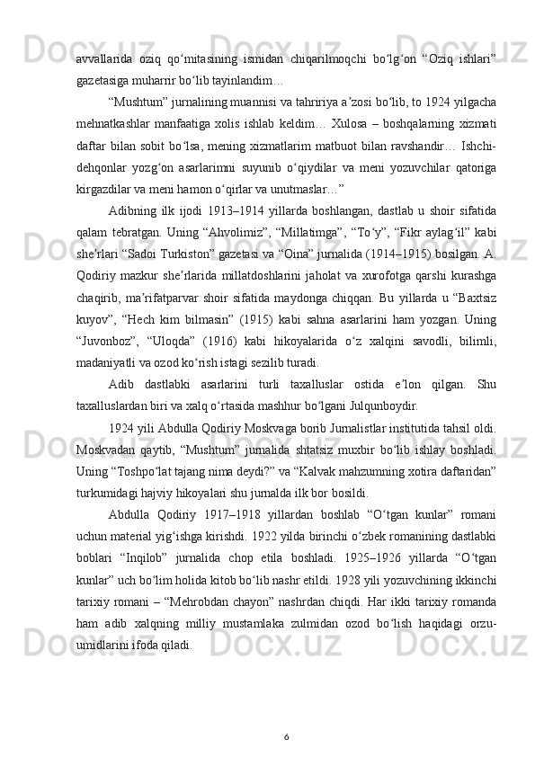 avvallarida   oziq   qo mitasining   ismidan   chiqarilmoqchi   bo lg on   “Oziq   ishlari”ʻ ʻ ʻ
gazetasiga muharrir bo lib tayinlandim…	
ʻ
“Mushtum” jurnalining muannisi va tahririya a zosi bo lib, to 1924 yilgacha	
ʼ ʻ
mehnatkashlar   manfaatiga   xolis   ishlab   keldim…   Xulosa   –   boshqalarning   xizmati
daftar   bilan   sobit   bo lsa,   mening   xizmatlarim   matbuot   bilan   ravshandir…   Ishchi-	
ʻ
dehqonlar   yozg on   asarlarimni   suyunib   o qiydilar   va   meni   yozuvchilar   qatoriga	
ʻ ʻ
kirgazdilar va meni hamon o qirlar va unutmaslar…”	
ʻ
Adibning   ilk   ijodi   1913–1914   yillarda   boshlangan,   dastlab   u   shoir   sifatida
qalam   tebratgan.   Uning   “Ahvolimiz”,   “Millatimga”,   “To y”,   “Fikr   aylag il”   kabi	
ʻ ʻ
she rlari “Sadoi Turkiston” gazetasi va “Oina” jurnalida (1914–1915) bosilgan. A.	
ʼ
Qodiriy   mazkur   she rlarida   millatdoshlarini   jaholat   va   xurofotga   qarshi   kurashga	
ʼ
chaqirib,   ma rifatparvar   shoir   sifatida   maydonga   chiqqan.   Bu   yillarda   u   “Baxtsiz	
ʼ
kuyov”,   “Hech   kim   bilmasin”   (1915)   kabi   sahna   asarlarini   ham   yozgan.   Uning
“Juvonboz”,   “Uloqda”   (1916)   kabi   hikoyalarida   o z   xalqini   savodli,   bilimli,	
ʻ
madaniyatli va ozod ko rish istagi sezilib turadi.	
ʻ
Adib   dastlabki   asarlarini   turli   taxalluslar   ostida   e lon   qilgan.   Shu	
ʼ
taxalluslardan biri va xalq o rtasida mashhur bo lgani Julqunboydir.	
ʻ ʻ
1924 yili Abdulla Qodiriy Moskvaga borib Jurnalistlar institutida tahsil oldi.
Moskvadan   qaytib,   “Mushtum”   jurnalida   shtatsiz   muxbir   bo lib   ishlay   boshladi.	
ʻ
Uning “Toshpo lat tajang nima deydi?” va “Kalvak mahzumning xotira daftaridan”	
ʻ
turkumidagi hajviy hikoyalari shu jurnalda ilk bor bosildi.
Abdulla   Qodiriy   1917–1918   yillardan   boshlab   “O tgan   kunlar”   romani	
ʻ
uchun material yig ishga kirishdi. 1922 yilda birinchi o zbek romanining dastlabki	
ʻ ʻ
boblari   “Inqilob”   jurnalida   chop   etila   boshladi.   1925–1926   yillarda   “O tgan	
ʻ
kunlar” uch bo lim holida kitob bo lib nashr etildi. 1928 yili yozuvchining ikkinchi	
ʻ ʻ
tarixiy  romani   – “Mehrobdan  chayon”  nashrdan  chiqdi.  Har  ikki   tarixiy  romanda
ham   adib   xalqning   milliy   mustamlaka   zulmidan   ozod   bo lish   haqidagi   orzu-	
ʻ
umidlarini ifoda qiladi.
6 