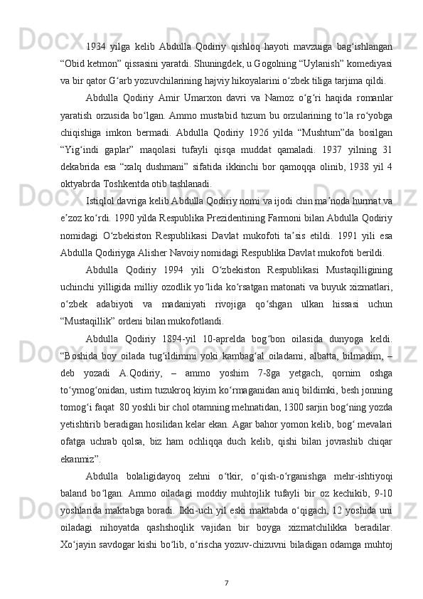 1934   yilga   kelib   Abdulla   Qodiriy   qishloq   hayoti   mavzuiga   bag ishlanganʻ
“Obid ketmon” qissasini yaratdi. Shuningdek, u Gogolning “Uylanish” komediyasi
va bir qator G arb yozuvchilarining hajviy hikoyalarini o zbek tiliga tarjima qildi.	
ʻ ʻ
Abdulla   Qodiriy   Amir   Umarxon   davri   va   Namoz   o g ri   haqida   romanlar	
ʻ ʻ
yaratish   orzusida   bo lgan.   Ammo   mustabid   tuzum   bu   orzularining   to la   ro yobga	
ʻ ʻ ʻ
chiqishiga   imkon   bermadi.   Abdulla   Qodiriy   1926   yilda   “Mushtum”da   bosilgan
“Yig indi   gaplar”   maqolasi   tufayli   qisqa   muddat   qamaladi.   1937   yilning   31	
ʻ
dekabrida   esa   “xalq   dushmani”   sifatida   ikkinchi   bor   qamoqqa   olinib,   1938   yil   4
oktyabrda Toshkentda otib tashlanadi.
Istiqlol davriga kelib Abdulla Qodiriy nomi va ijodi chin ma noda hurmat va	
ʼ
e zoz ko rdi. 1990 yilda Respublika Prezidentining Farmoni bilan Abdulla Qodiriy	
ʼ ʻ
nomidagi   O zbekiston   Respublikasi   Davlat   mukofoti   ta sis   etildi.   1991   yili   esa	
ʻ ʼ
Abdulla Qodiriyga Alisher Navoiy nomidagi Respublika Davlat mukofoti berildi.
Abdulla   Qodiriy   1994   yili   O zbekiston   Respublikasi   Mustaqilligining	
ʻ
uchinchi yilligida milliy ozodlik yo lida ko rsatgan matonati va buyuk xizmatlari,	
ʻ ʻ
o zbek   adabiyoti   va   madaniyati   rivojiga   qo shgan   ulkan   hissasi   uchun	
ʻ ʻ
“Mustaqillik” ordeni bilan mukofotlandi.
Abdulla   Qodiriy   1894-yil   10-aprelda   bog bon   oilasida   dunyoga   keldi.	
ʻ
“Boshida   boy   oilada   tug ildimmi   yoki   kambag al   oiladami,   albatta,   bilmadim,   –	
ʻ ʻ
deb   yozadi   A.Qodiriy,   –   ammo   yoshim   7-8ga   yetgach,   qornim   oshga
to ymog onidan, ustim tuzukroq kiyim ko rmaganidan aniq bildimki, besh jonning	
ʻ ʻ ʻ
tomog i faqat  80 yoshli bir chol otamning mehnatidan, 1300 sarjin bog ning yozda	
ʻ ʻ
yetishtirib beradigan hosilidan kelar ekan. Agar bahor yomon kelib, bog  mevalari	
ʻ
ofatga   uchrab   qolsa,   biz   ham   ochliqqa   duch   kelib,   qishi   bilan   jovrashib   chiqar
ekanmiz”.
Abdulla   bolaligidayoq   zehni   o tkir,   o qish-o rganishga   mehr-ishtiyoqi	
ʻ ʻ ʻ
baland   bo lgan.   Ammo   oiladagi   moddiy   muhtojlik   tufayli   bir   oz   kechikib,   9-10	
ʻ
yoshlarida maktabga boradi. Ikki-uch yil  eski  maktabda o qigach, 12 yoshida uni	
ʻ
oiladagi   nihoyatda   qashshoqlik   vajidan   bir   boyga   xizmatchilikka   beradilar.
Xo jayin savdogar kishi bo lib, o rischa yozuv-chizuvni biladigan odamga muhtoj	
ʻ ʻ ʻ
7 