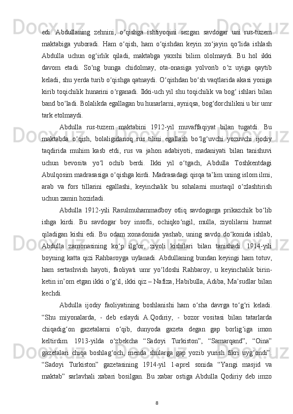 edi.   Abdullaning   zehnini,   o qishga   ishtiyoqini   sezgan   savdogar   uni   rus-tuzemʻ
maktabiga   yuboradi.   Ham   o qish,   ham   o qishdan   keyin   xo jayin   qo lida   ishlash
ʻ ʻ ʻ ʻ
Abdulla   uchun   og irlik   qiladi,   maktabga   yaxshi   bilim   ololmaydi.   Bu   hol   ikki	
ʻ
davom   etadi.   So ng   bunga   chidolmay,   ota-onasiga   yolvorib   o z   uyiga   qaytib
ʻ ʻ
keladi, shu yerda turib o qishga qatnaydi. O qishdan bo sh vaqtlarida akasi yoniga	
ʻ ʻ ʻ
kirib toqichilik hunarini o rganadi. Ikki-uch yil shu toqichilik va bog  ishlari bilan
ʻ ʻ
band bo ladi. Bolalikda egallagan bu hunarlarni, ayniqsa, bog dorchilikni u bir umr	
ʻ ʻ
tark etolmaydi.
Abdulla   rus-tuzem   maktabini   1912-yil   muvaffaqiyat   bilan   tugatdi.   Bu
maktabda   o qish,   bolaligidanoq   rus   tilini   egallash   bo lg uvchi   yozuvchi   ijodiy	
ʻ ʻ ʻ
taqdirida   muhim   kasb   etdi,   rus   va   jahon   adabiyoti,   madaniyati   bilan   tanishuvi
uchun   bevosita   yo l   ochib   berdi.   Ikki   yil   o tgach,   Abdulla   Toshkentdagi	
ʻ ʻ
Abulqosim madrasasiga o qishga kirdi. Madrasadagi qisqa ta’lim uning islom ilmi,	
ʻ
arab   va   fors   tillarini   egallashi,   keyinchalik   bu   sohalarni   mustaqil   o zlashtirish	
ʻ
uchun zamin hozirladi.
Abdulla   1912-yili   Rasulmuhammadboy   otliq   savdogarga   prikazchik   bo lib	
ʻ
ishga   kirdi.   Bu   savdogar   boy   insofli,   ochiqko ngil,   mulla,   ziyolilarni   hurmat	
ʻ
qiladigan   kishi   edi.   Bu   odam   xonadonida   yashab,   uning   savdo   do konida   ishlab,	
ʻ
Abdulla   zamonasining   ko p   ilg or,   ziyoli   kishilari   bilan   tanishadi.   1914-yili	
ʻ ʻ
boyning katta  qizi  Rahbaroyga  uylanadi.  Abdullaning  bundan keyingi   ham  totuv,
ham   sertashvish   hayoti,   faoliyati   umr   yo ldoshi   Rahbaroy,   u   keyinchalik   birin-	
ʻ
ketin in’om etgan ikki o g il, ikki qiz – Nafiza, Habibulla, Adiba, Ma’sudlar bilan	
ʻ ʻ
kechdi.
Abdulla   ijodiy   faoliyatining   boshlanishi   ham   o sha   davrga   to g ri   keladi.	
ʻ ʻ ʻ
“Shu   miyonalarda,   -   deb   eslaydi   A.Qodiriy,   -   bozor   vositasi   bilan   tatarlarda
chiqadig on   gazetalarni   o qib,   dunyoda   gazeta   degan   gap   borlig iga   imon	
ʻ ʻ ʻ
keltirdim.   1913-yilda   o zbekcha   “Sadoyi   Turkiston”,   “Samarqand”,   “Oina”	
ʻ
gazetalari   chiqa   boshlag och,   menda   shularga   gap   yozib   yurish   fikri   uyg ondi”.
ʻ ʻ
“Sadoyi   Turkiston”   gazetasining   1914-yil   1-aprel   sonida   “Yangi   masjid   va
maktab”   sarlavhali   xabari   bosilgan.   Bu   xabar   ostiga   Abdulla   Qodiriy   deb   imzo
8 