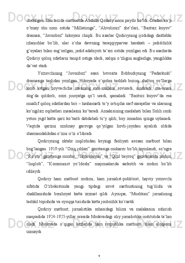 chekilgan. Shu tarzda matbuotda Abdulla Qodiriy nomi paydo bo ldi. Oradan ko pʻ ʻ
o tmay   shu   nom   ostida   “Millatimga”,   “Ahvolimiz”   she’rlari,   “Baxtsiz   kuyov”	
ʻ
dramasi,   “Juvonboz”   hikoyasi   chiqdi.   Bu   asarlar   Qodiriyning   ijodidagi   dastlabki
izlanishlar   bo lib,   ular   o sha   davrning   taraqqiyparvar   harakati   –   jadidchilik	
ʻ ʻ
g oyalari bilan sug orilgan, jadid adabiyoti ta’siri ostida yozilgan edi. Bu asarlarda	
ʻ ʻ
Qodiriy qoloq odatlarni tanqid ostiga oladi, xalqni o zligini anglashga, yangilikka	
ʻ
da’vat etadi.
Yozuvchining   “Juvonboz”   asari   bevosita   Behbudiyning   “Padarkush”
dramasiga   taqlidan   yozilgan.   Hikoyada   o qishni   tashlab   buzuq,   shaltoq   yo llarga	
ʻ ʻ
kirib   ketgan   boyvachcha   otasining   mol-mulkini   sovuradi,   sindiradi;   ota-onani
dog da   qoldirib,   oxiri   jinoyatga   qo l   uradi,   qamaladi.   “Baxtsiz   kuyov”da   esa	
ʻ ʻ
muallif qoloq odatlardan biri – hashamatli to y ortiqcha sarf-xarajatlar va ularning	
ʻ
ko ngilsiz oqibatlari masalasini ko taradi. Amakisining maslahati bilan Solih ismli	
ʻ ʻ
yetim yigit  katta qarz ko tarib dabdabali  to y qilib, boy xonadon qiziga uylanadi.	
ʻ ʻ
Vaqtida   qarzini   uzolmay   garovga   qo yilgan   hovli-joyidan   ajralish   oldida	
ʻ
sharmandalikdan o zini-o zi o ldiradi.	
ʻ ʻ ʻ
Qodiriyning   oktabr   inqilobidan   keyingi   faoliyati   asosan   matbuot   bilan
bog langan. 1919-yili “Oziq ishlari” gazetasiga muharrir bo lib tayinlandi; so ngra	
ʻ ʻ ʻ
“Ro sta” gazetasiga muxbir, “Ishtirokiyun” va “Qizil bayroq” gazetalarida xodim,
ʻ
“Inqilob”,   “Kommunist   yo ldoshi”   majmualarida   sarkotib   va   xodim   bo lib	
ʻ ʻ
ishlaydi.
Qodiriy   ham   matbuot   xodimi,   ham   jurnalist-publitsist,   hajviy   yozuvchi
sifatida   O zbekistonda   yangi   tipdagi   sovet   matbuotining   tug ilishi   va	
ʻ ʻ
shakllanishida   benihoyat   katta   xizmat   qildi.   Ayniqsa,   “Mushtum”   jurnalining
tashkil topishida va oyoqqa turishida katta jonbozlik ko rsatdi.	
ʻ
Qodiriy   matbuot,   jurnalistika   sohasidagi   bilimi   va   malakasini   oshirish
maqsadida 1924-1925-yillar orasida Moskvadagi oliy jurnalistika institutida ta’lim
oladi.   Moskvada   o qigan   kezlarida   ham   respublika   matbuoti   bilan   aloqasini	
ʻ
uzmaydi.
9 