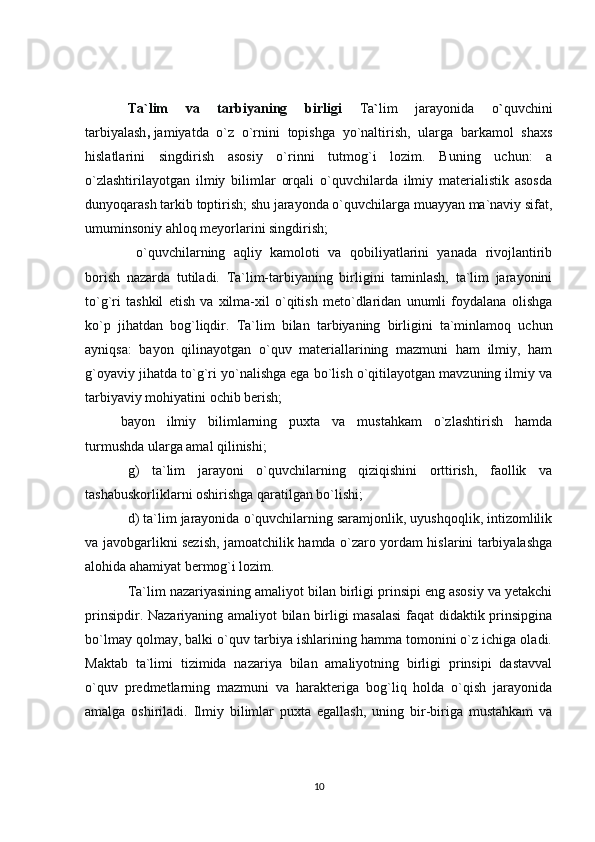Ta`lim   va   tarbiyaning   birligi   Ta ` lim   jarayonida   o ` quvchini
tarbiyalash ,   jamiyatda   o`z   o`rnini   topishga   yo`naltirish,   ularga   barkamol   shaxs
hislatlarini   singdirish   asosiy   o`rinni   tutmog`i   lozim.   Buning   uchun:   a
o`zlashtirilayotgan   ilmiy   bilimlar   orqali   o`quvchilarda   ilmiy   materialistik   asosda
dunyoqarash tarkib toptirish; shu jarayonda o`quvchilarga muayyan ma`naviy sifat,
umuminsoniy ahloq meyorlarini singdirish;
  o`quvchilarning   aqliy   kamoloti   va   qobiliyatlarini   yanada   rivojlantirib
borish   nazarda   tutiladi.   Ta`lim-tarbiyaning   birligini   taminlash,   ta`lim   jarayonini
to`g`ri   tashkil   etish   va   xilma-xil   o`qitish   meto`dlaridan   unumli   foydalana   olishga
ko`p   jihatdan   bog`liqdir.   Ta`lim   bilan   tarbiyaning   birligini   ta`minlamoq   uchun
ayniqsa:   bayon   qilinayotgan   o`quv   materiallarining   mazmuni   ham   ilmiy,   ham
g`oyaviy jihatda to`g`ri yo`nalishga ega bo`lish o`qitilayotgan mavzuning ilmiy va
tarbiyaviy mohiyatini ochib berish;
bayon   ilmiy   bilimlarning   puxta   va   mustahkam   o`zlashtirish   hamda
turmushda ularga amal qilinishi;
g)   ta`lim   jarayoni   o`quvchilarning   qiziqishini   orttirish,   faollik   va
tashabuskorliklarni oshirishga qaratilgan bo`lishi;
d) ta`lim jarayonida o`quvchilarning saramjonlik, uyushqoqlik, intizomlilik
va javobgarlikni sezish, jamoatchilik hamda o`zaro yordam hislarini tarbiyalashga
alohida ahamiyat bermog`i lozim.
Ta`lim nazariyasining amaliyot bilan birligi prinsipi eng asosiy va yetakchi
prinsipdir. Nazariyaning amaliyot bilan birligi masalasi  faqat didaktik prinsipgina
bo`lmay qolmay, balki o`quv tarbiya ishlarining hamma tomonini o`z ichiga oladi.
Maktab   ta`limi   tizimida   nazariya   bilan   amaliyotning   birligi   prinsipi   dastavval
o`quv   predmetlarning   mazmuni   va   harakteriga   bog`liq   holda   o`qish   jarayonida
amalga   oshiriladi.   Ilmiy   bilimlar   puxta   egallash,   uning   bir-biriga   mustahkam   va
10