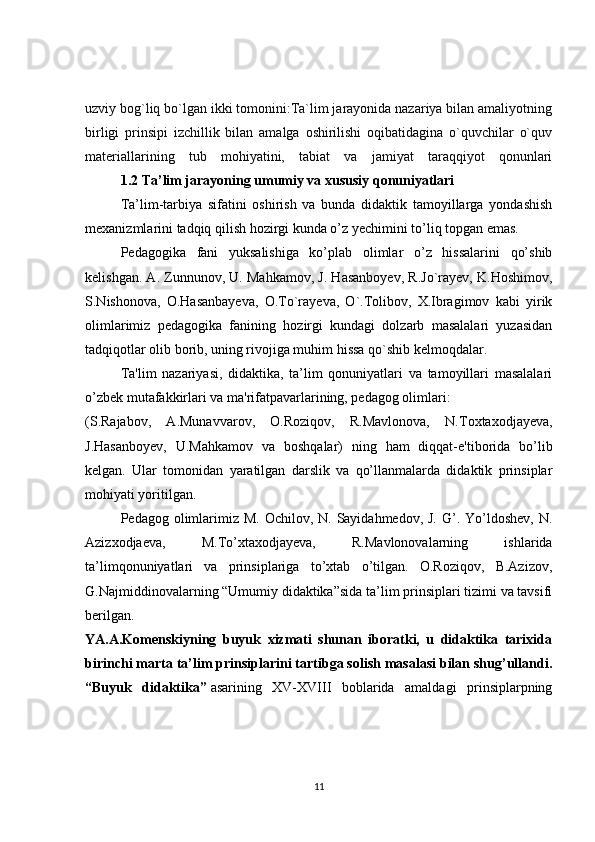uzviy bog`liq bo`lgan ikki tomonini:Ta`lim jarayonida nazariya bilan amaliyotning
birligi   prinsipi   izchillik   bilan   amalga   oshirilishi   oqibatidagina   o`quvchilar   o`quv
materiallarining   tub   mohiyatini,   tabiat   va   jamiyat   taraqqiyot   qonunlari
1.2 Ta’lim jarayoning umumiy va xususiy qonuniyatlari
Ta’lim-tarbiya   sifatini   oshirish   va   bunda   didaktik   tamoyillarga   yondashish
mexanizmlarini tadqiq qilish hozirgi kunda o’z yechimini to’liq topgan emas.
Pedagogika   fani   yuksalishiga   ko’plab   olimlar   o’z   hissalarini   qo’shib
kelishgan. A. Zunnunov, U. Mahkamov, J. Hasanboyev, R.Jo`rayev, K.Hoshimov,
S.Nishonova,   O.Hasanbayeva,   O.To`rayeva,   O`.Tolibov,   X.Ibragimov   kabi   yirik
olimlarimiz   pedagogika   fanining   hozirgi   kundagi   dolzarb   masalalari   yuzasidan
tadqiqotlar olib borib, uning rivojiga muhim hissa qo`shib kelmoqdalar.
Ta'lim   nazariyasi,   didaktika,   ta’lim   qonuniyatlari   va   tamoyillari   masalalari
o’zbek mutafakkirlari va ma'rifatpavarlarining, pedagog olimlari:
(S.Rajabov,   A.Munavvarov,   O.Roziqov,   R.Mavlonova,   N.Toxtaxodjayeva,
J.Hasanboyev,   U.Mahkamov   va   boshqalar)   ning   ham   diqqat-e'tiborida   bo’lib
kelgan.   Ular   tomonidan   yaratilgan   darslik   va   qo’llanmalarda   didaktik   prinsiplar
mohiyati yoritilgan.
Pedagog olimlarimiz M.  Ochilov, N. Sayidahmedov, J.  G’. Yo’ldoshev,  N.
Azizxodjaeva,   M.To’xtaxodjayeva,   R.Mavlonovalarning   ishlarida
ta’limqonuniyatlari   va   prinsiplariga   to’xtab   o’tilgan.   O.Roziqov,   B.Azizov,
G.Najmiddinovalarning “Umumiy didaktika”sida ta’lim prinsiplari tizimi va tavsifi
berilgan.
YA.A.Komenskiyning   buyuk   xizmati   shunan   iboratki,   u   didaktika   tarixida
birinchi marta ta’lim prinsiplarini tartibga solish masalasi bilan shug’ullandi.
“Buyuk   didaktika”   asarining   XV-XVIII   boblarida   amaldagi   prinsiplarpning
11
