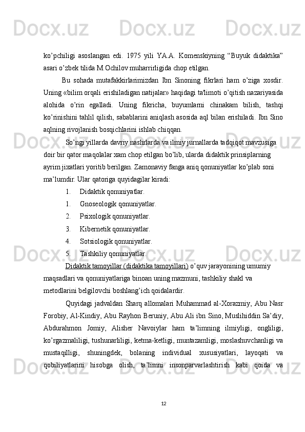ko’pchiligi   asoslangan   edi.   1975   yili   YA.A.   Komenskiyning   “Buyuk   didaktika”
asari o’zbek tilida M.Ochilov muharrirligida chop etilgan.
Bu   sohada   mutafakkirlarimizdan   Ibn   Sinoning   fikrlari   ham   o’ziga   xosdir.
Uning «bilim orqali erishiladigan natijalar» haqidagi ta'limoti o’qitish nazariyasida
alohida   o’rin   egalladi.   Uning   fikricha,   buyumlarni   chinakam   bilish,   tashqi
ko’rinishini tahlil qilish, sabablarini aniqlash asosida aql bilan erishiladi. Ibn Sino
aqlning rivojlanish bosqichlarini ishlab chiqqan.
So’ngi yillarda davriy nashrlarda va ilmiy jurnallarda tadqiqot mavzusiga 
doir bir qator maqolalar xam chop etilgan bo’lib, ularda didaktik prinsiplarning 
ayrim jixatlari yoritib berilgan. Zamonaviy fanga aniq qonuniyatlar ko’plab soni 
ma’lumdir. Ular qatoriga quyidagilar kiradi:
1. Didaktik qonuniyatlar.
1. Gnoseologik qonuniyatlar.
2. Psixologik qonuniyatlar.
3. Kibernetik qonuniyatlar.
4. Sotsiologik qonuniyatlar.
5. Tashkiliy qonuniyatlar.
Didaktik tamoyillar (didaktika tamoyillari)   o’quv jarayonining umumiy 
maqsadlari va qonuniyatlariga binoan uning mazmuni, tashkiliy shakl va 
metodlarini belgilovchi boshlang’ich qoidalardir.
Quyidagi   jadvaldan   Sharq   allomalari   Muhammad   al-Xorazmiy,   Abu   Nasr
Forobiy, Al-Kindiy, Abu Rayhon Beruniy, Abu Ali ibn Sino, Muslihiddin Sa’diy,
Abdurahmon   Jomiy,   Alisher   Navoiylar   ham   ta’limning   ilmiyligi,   ongliligi,
ko’rgazmaliligi, tushunarliligi, ketma-ketligi, muntazamligi, moslashuvchanligi va
mustaqilligi,   shuningdek,   bolaning   individual   xususiyatlari,   layoqati   va
qobiliyatlarini   hisobga   olish,   ta’limni   insonparvarlashtirish   kabi   qoida   va
12