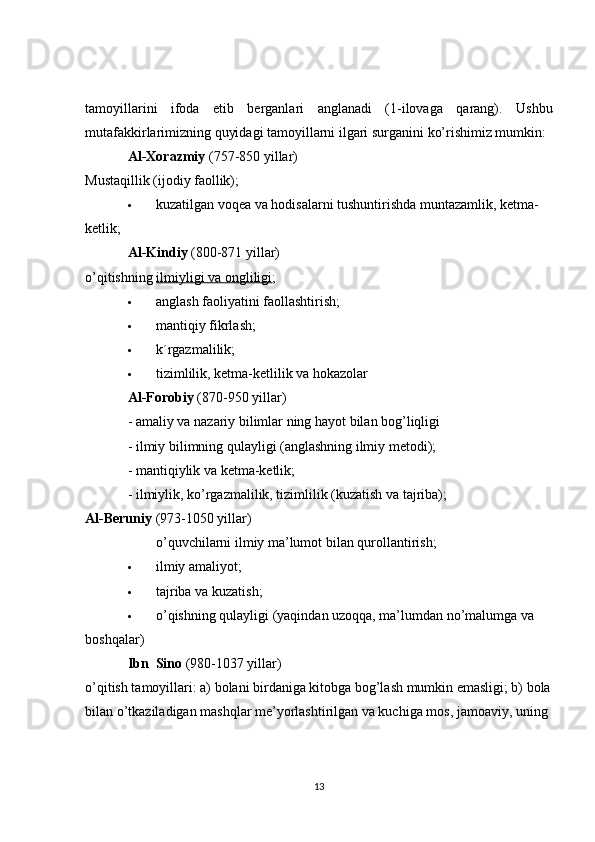 tamoyillarini   ifoda   etib   berganlari   anglanadi   (1-ilovaga   qarang).   Ushbu
mutafakkirlarimizning quyidagi tamoyillarni ilgari surganini ko’rishimiz mumkin:
Al-Xorazmiy   (757-850 yillar)
Mustaqillik (ijodiy faollik);
 kuzatilgan voqea va hodisalarni tushuntirishda muntazamlik, ketma-
ketlik;
Al-Kindiy   (800-871 yillar)
o’qitishning   ilmiyligi va ongliligi ;
 anglash faoliyatini faollashtirish;
 mantiqiy fikrlash;
 k´rgazmalilik;
 tizimlilik, ketma-ketlilik va hokazolar
Al-Forobiy   (870-950 yillar)
- amaliy va nazariy bilimlar ning hayot bilan bog’liqligi
- ilmiy bilimning qulayligi (anglashning ilmiy metodi);
- mantiqiylik va ketma-ketlik;
- ilmiylik, ko’rgazmalilik, tizimlilik (kuzatish va tajriba);
Al-Beruniy   (973-1050 yillar)
o’quvchilarni ilmiy ma’lumot bilan qurollantirish;
 ilmiy amaliyot;
 tajriba va kuzatish;
 o’qishning qulayligi (yaqindan uzoqqa, ma’lumdan no’malumga va 
boshqalar)
Ibn  Sino   (980-1037 yillar)
o’qitish tamoyillari: a) bolani birdaniga kitobga bog’lash mumkin emasligi; b) bola
bilan o’tkaziladigan mashqlar me’yorlashtirilgan va kuchiga mos, jamoaviy, uning 
13 
