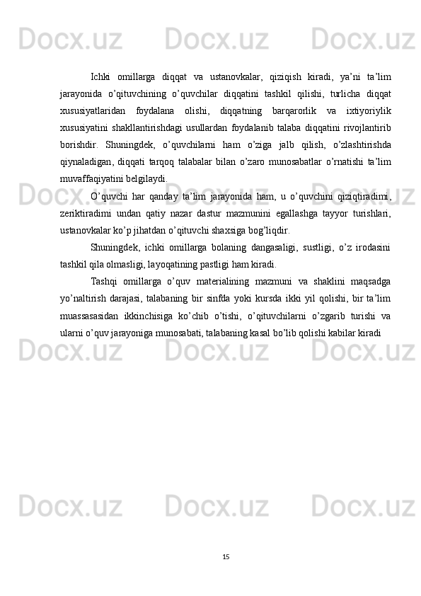 Ichki   omillarga   diqqat   va   ustanovkalar ,   qiziqish   kiradi ,   ya ’ ni   ta ’ lim
jarayonida   o ’ qituvchining   o ’ quvchilar   diqqatini   tashkil   qilishi ,   turlicha   diqqat
xususiyatlaridan   foydalana   olishi ,   diqqatning   barqarorlik   va   ixtiyoriylik
xususiyatini   shakllantirishdagi   usullardan   foydalanib   talaba   diqqatini   rivojlantirib
borishdir .   Shuningdek ,   o ’ quvchilarni   ham   o ’ ziga   jalb   qilish ,   o ’ zlashtirishda
qiynaladigan ,   diqqati   tarqoq   talabalar   bilan   o ’ zaro   munosabatlar   o ’ rnatishi   ta ’ lim
muvaffaqiyatini   belgilaydi .
O ’ quvchi   har   qanday   ta ’ lim   jarayonida   ham ,   u   o ’ quvchini   qiziqtiradimi ,
zeriktiradimi   undan   qatiy   nazar   dastur   mazmunini   egallashga   tayyor   turishlari ,
ustanovkalar   ko ’ p   jihatdan   o ’ qituvchi   shaxsiga   bog ’ liqdir .
Shuningdek,   ichki   omillarga   bolaning   dangasaligi,   sustligi,   o’z   irodasini
tashkil qila olmasligi, layoqatining pastligi ham kiradi.
Tashqi   omillarga   o’quv   materialining   mazmuni   va   shaklini   maqsadga
yo’naltirish   darajasi,   talabaning   bir   sinfda   yoki   kursda   ikki   yil   qolishi,   bir   ta’lim
muassasasidan   ikkinchisiga   ko’chib   o’tishi,   o’qituvchilarni   o’zgarib   turishi   va
ularni o’quv jarayoniga munosabati, talabaning kasal bo’lib qolishi kabilar kiradi
15 