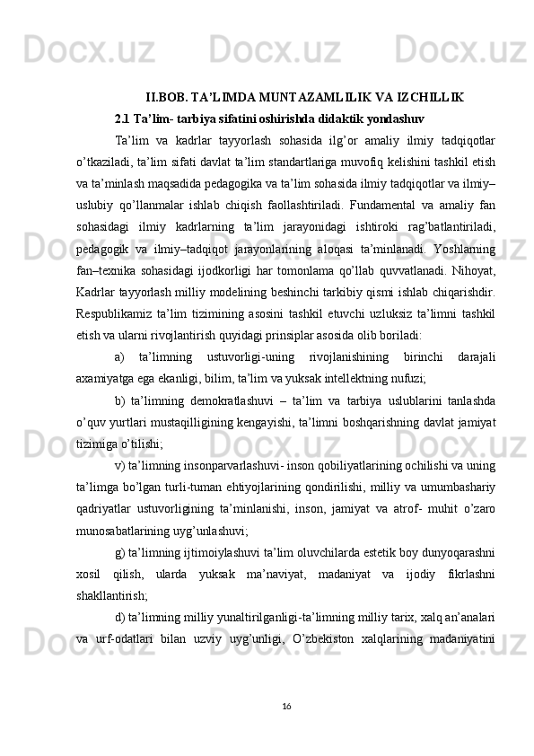II.BOB. TA’LIMDA MUNTAZAMLILIK VA IZCHILLIK
2.1 Ta’lim- tarbiya sifatini oshirishda didaktik yondashuv
Ta’lim   va   kadrlar   tayyorlash   sohasida   ilg’or   amaliy   ilmiy   tadqiqotlar
o’tkaziladi, ta’lim sifati davlat ta’lim standartlariga muvofiq kelishini tashkil etish
va ta’minlash maqsadida pedagogika va ta’lim sohasida ilmiy tadqiqotlar va ilmiy–
uslubiy   qo’llanmalar   ishlab   chiqish   faollashtiriladi.   Fundamental   va   amaliy   fan
sohasidagi   ilmiy   kadrlarning   ta’lim   jarayonidagi   ishtiroki   rag’batlantiriladi,
pedagogik   va   ilmiy–tadqiqot   jarayonlarining   aloqasi   ta’minlanadi.   Yoshlarning
fan–texnika   sohasidagi   ijodkorligi   har   tomonlama   qo’llab   quvvatlanadi.   Nihoyat,
Kadrlar tayyorlash milliy modelining beshinchi tarkibiy qismi ishlab chiqarishdir.
Respublikamiz   ta’lim   tizimining   asosini   tashkil   etuvchi   uzluksiz   ta’limni   tashkil
etish va ularni rivojlantirish quyidagi prinsiplar asosida olib boriladi: 
a)   ta’limning   ustuvorligi-uning   rivojlanishining   birinchi   darajali
axamiyatga ega ekanligi, bilim, ta’lim va yuksak intellektning nufuzi;
b)   ta’limning   demokratlashuvi   –   ta’lim   va   tarbiya   uslublarini   tanlashda
o’quv yurtlari mustaqilligining kengayishi, ta’limni boshqarishning davlat jamiyat
tizimiga o’tilishi;
v) ta’limning insonparvarlashuvi- inson qobiliyatlarining ochilishi va uning
ta’limga  bo’lgan  turli-tuman  ehtiyojlarining  qondirilishi,  milliy  va  umumbashariy
qadriyatlar   ustuvorligining   ta’minlanishi,   inson,   jamiyat   va   atrof-   muhit   o’zaro
munosabatlarining uyg’unlashuvi;
g) ta’limning ijtimoiylashuvi ta’lim oluvchilarda estetik boy dunyoqarashni
xosil   qilish,   ularda   yuksak   ma’naviyat,   madaniyat   va   ijodiy   fikrlashni
shakllantirish;
d) ta’limning milliy yunaltirilganligi-ta’limning milliy tarix, xalq an’analari
va   urf-odatlari   bilan   uzviy   uyg’unligi,   O’zbekiston   xalqlarining   madaniyatini
16