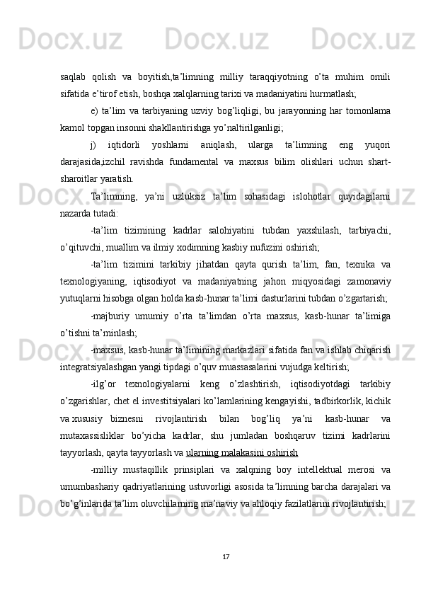 saqlab   qolish   va   boyitish,ta’limning   milliy   taraqqiyotning   o’ta   muhim   omili
sifatida e’tirof etish, boshqa xalqlarning tarixi va madaniyatini hurmatlash;
e)   ta’lim   va   tarbiyaning   uzviy   bog’liqligi,   bu   jarayonning   har   tomonlama
kamol topgan insonni shakllantirishga yo’naltirilganligi;
j)   iqtidorli   yoshlarni   aniqlash,   ularga   ta’limning   eng   yuqori
darajasida,izchil   ravishda   fundamental   va   maxsus   bilim   olishlari   uchun   shart-
sharoitlar yaratish.
Ta’limning,   ya’ni   uzluksiz   ta’lim   sohasidagi   islohotlar   quyidagilarni
nazarda tutadi:
-ta’lim   tizimining   kadrlar   salohiyatini   tubdan   yaxshilash,   tarbiyachi,
o’qituvchi, muallim va ilmiy xodimning kasbiy nufuzini oshirish;
-ta’lim   tizimini   tarkibiy   jihatdan   qayta   qurish   ta’lim,   fan,   texnika   va
texnologiyaning,   iqtisodiyot   va   madaniyatning   jahon   miqyosidagi   zamonaviy
yutuqlarni hisobga olgan holda kasb-hunar ta’limi dasturlarini tubdan o’zgartarish;
-majburiy   umumiy   o’rta   ta’limdan   o’rta   maxsus,   kasb-hunar   ta’limiga
o’tishni ta’minlash;
-maxsus, kasb-hunar ta’limining markazlari sifatida fan va ishlab chiqarish
integratsiyalashgan yangi tipdagi o’quv muassasalarini vujudga keltirish;
-ilg’or   texnologiyalarni   keng   o’zlashtirish,   iqtisodiyotdagi   tarkibiy
o’zgarishlar, chet el investitsiyalari ko’lamlarining kengayishi, tadbirkorlik, kichik
va xususiy  biznesni   rivojlantirish   bilan   bog’liq   ya’ni   kasb-hunar   va
mutaxassisliklar   bo’yicha   kadrlar,   shu   jumladan   boshqaruv   tizimi   kadrlarini
tayyorlash, qayta tayyorlash va   ularning malakasini oshirish
-milliy   mustaqillik   prinsiplari   va   xalqning   boy   intellektual   merosi   va
umumbashariy qadriyatlarining ustuvorligi asosida ta’limning barcha darajalari va
bo’g’inlarida ta’lim oluvchilarning ma’naviy va ahloqiy fazilatlarini rivojlantirish;
17 