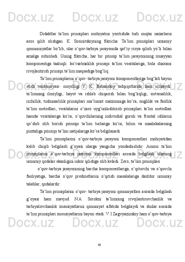 Didaktlar   ta’lim   prinsiplari   mohiyatini   yoritishda   turli   nuqtai   nazarlarni
asos   qilib   olishgan.   K.   Sosinitskiyning   fikricha.   Ta’lim   prinsiplari   umumiy
qonuniniyatlar  bo’lib,  ular  o’quv-tarbiya  jarayonida  qat’iy  rioya   qilish   yo’li  bilan
amalga   oshiriladi.   Uning   fikricha,   har   bir   prinsip   ta’lim   jarayonining   muayyan
komponentiga   taaluqli:   ko’rsatmalilik   prinsipi   ta’lim   vositalariga,   bola   shaxsini
rivojlantirish prinsipi ta’lim maqsadiga bog’liq.
Ta’lim prinsiplarini o’quv- tarbiya jarayoni komponentlariga bog’lab bayon
etish   tendensiyasi-   moyilligi   Y.   K.   Babanskiy   tadqiqotlarida   ham   uchraydi:
ta’limning   ilmiyligi,   hayot   va   ishlab   chiqarish   bilan   bog’liqligi,   sistemalilik,
izchillik,   tushunarlilik   prinsiplari   ma’lumot   mazmuniga   ko’ra,   onglilik   va   faollik
ta’lim   metodlari,   vositalarini   o’zaro   uyg’unlashtirish   prinsiplari   ta’lm   metodlari
hamda   vositalariga   ko’ra,   o’quvchilarning   indivudial   guruh   va   frontal   ishlarini
qo’shib   olib   borish   prinsipi   ta’lim   turlariga   ko’ra,   bilim   va   maalakalarning
puxtaliga prinsipi ta’lim natijalariga ko’ra belgilanadi.
Ta’lim   prinsiplarini   o’quv-tarbiya   jarayoni   komponentlari   mohiyatidan
kelib   chiqib   belgilash   g’oyasi   ularga   yangicha   yondashishdir.   Ammo   ta’lim
prinsiplarini   o’quv-tarbiya   jarayoni   komponentlari   asosida   belgilash   ularning
umumiy qodalar ekanligini inkor qilishga olib keladi. Zero, ta’lim prinsiplari 
o’quv-tarbiya jarayonining barcha komponentlariga, o’qituvchi va o’quvchi
faoliyatiga,   barcha   o’quv   predmetlarini   o’qitish   masalalariga   daxldor   umumiy
talablar, qodalardir.
Ta’lim prinsiplarini o’quv- tarbiya jarayoni qonuniyatlari asosida belgilash
g’oyasi   ham   mavjud.   N.A.   Sorokni   ta’limning   rivojlantiruvchanlik   va
tarbiyalovchanlik   xususiyatlarini   qonuniyat   sifatida   belgilaydi   va   shular   asosida
ta’lim prinsiplari xususiyatlarini bayon etadi. V.I Zagvyazinskiy ham o’quv-tarbiya
18