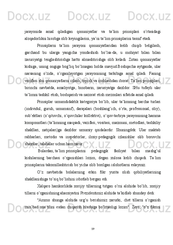 jarayonida   amal   qiladigan   qonuniyatlar   va   ta’lim   prinsiplari   o’rtasidagi
aloqadorlikni hisobga olib keyingilarini, ya’ni ta’lim prinsiplarini tasnif etadi.
Prinsiplarni   ta’lim   jarayoni   qonuniyatlaridan   kelib   chiqib   belgilash,
garchand   bu   ularga   yangicha   yondashish   bo’lsa-da,   u   mohiyat   bilan   bilan
zaruriyatgi   tenglashtirishga   hatto   almashtirishga   olib   keladi.   Zotan   qonuniyatlar
kishiga,  uning ongiga  bog’liq  bo’lmagan  holda  mavjud.Boshqacha  aytganda,  ular
narsaning   o’zida,   o’rganilayotgan   jarayonining   tarkibiga   amal   qiladi.   Faning
vazifasi shu qonuniyatlarni izlash, topish va izohlashdan iborat. Ta’lim prinsiplari,
birinchi   navbatda,   amaliyotga,   binobarin,   zaruriyatga   daxldor.   SHu   tufayli   ular
ta’limni tashkil etish, boshqarish va nazorat etish mezonlari sifatida amal qiladi.
Prinsiplar   umumdidaktik   kategoriya   bo’lib,   ular   ta’limning   barcha   turlari
(individul,   guruh,   umumsinf),   darajalari   (boshlang’ich,   o’rta,   professional,   oliy),
sub’ektlari (o’qituvchi, o’quvchilar kollektivi), o’quv-tarbiya jarayonining hamma
komponntlari (ta’limning maqsadi, vazifasi, vositasi, mazmuni, metodlari, tashkiliy
shakllari,   natijalari)ga   daxldor   umumiy   qoidalardir.   Shuningdek.   Ular   maktab
rahbarlari,   metodis   va   inspektorlar,   ilmiy-pedagogik   izlanishlar   olib   boruvchi
shaxslar, talabalar uchun ham zarur.
  Bulardan, ta’lim  prinsiplarini   pedagogik   faoliyat   bilan   mashg’ul
kishilarning   barchasi   o’rganishlari   lozim,   degan   xulosa   kelib   chiqadi.   Ta ` lim
prinsiplarini   takomillashtirish   bo ` yicha   olib   borilgan   islohotlarni   eslaymiz .
O ’ z   navbatida   bolalarning   erkin   fikr   yurita   olish   qobiliyatlarining
shakllanishiga to’siq bo’lishini isbotlab bergan edi.
Xalqaro   hamkorlikda   xorijiy   tillarning   tutgan   o’rni   alohida   bo’lib,   xorijiy
tillarni o’rganishning ahamiyatini Prezidentimiz alohida ta’kidlab shunday dedi:
"Ammo   shunga   alohida   urg’u   berishimiz   zarurki,   chet   tillarni   o’rganish
min’bad  ona   tilini  esdan   chiqarish  hisobiga   bo’lmasligi   lozim".   Zero,  "o’z  fikrini
19 