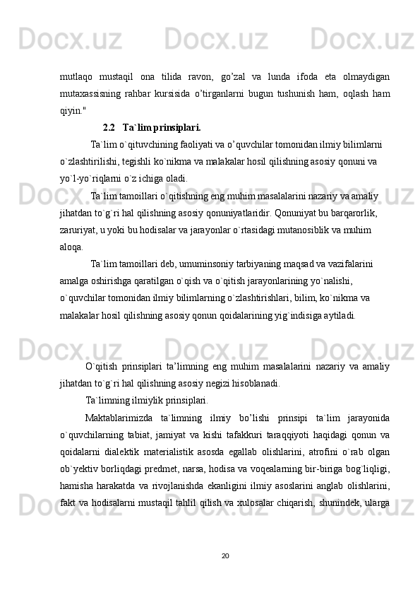 mutlaqo   mustaqil   ona   tilida   ravon,   go’zal   va   lunda   ifoda   eta   olmaydigan
mutaxassisning   rahbar   kursisida   o’tirganlarni   bugun   tushunish   ham,   oqlash   ham
qiyin."
2.2   Ta`lim prinsiplari.
Ta`lim o`qituvchining faoliyati va o’quvchilar tomonidan ilmiy bilimlarni 
o`zlashtirilishi, tegishli ko`nikma va malakalar hosil qilishning asosiy qonuni va 
yo`l-yo`riqlarni o`z ichiga oladi.
Ta`lim tamoillari o`qitishning eng muhim masalalarini nazariy va amaliy 
jihatdan to`g`ri hal qilishning asosiy qonuniyatlaridir. Qonuniyat bu barqarorlik, 
zaruriyat, u yoki bu hodisalar va jarayonlar o`rtasidagi mutanosiblik va muhim 
aloqa.
Ta`lim tamoillari deb, umuminsoniy tarbiyaning maqsad va vazifalarini 
amalga oshirishga qaratilgan o`qish va o`qitish jarayonlarining yo`nalishi, 
o`quvchilar tomonidan ilmiy bilimlarning o`zlashtirishlari, bilim, ko`nikma va 
malakalar hosil qilishning asosiy qonun qoidalarining yig`indisiga aytiladi.
O`qitish   prinsiplari   ta’limning   eng   muhim   masalalarini   nazariy   va   amaliy
jihatdan to`g`ri hal qilishning asosiy negizi hisoblanadi.
Ta`limning ilmiylik prinsiplari.
Maktablarimizda   ta`limning   ilmiy   bo’lishi   prinsipi   ta`lim   jarayonida
o`quvchilarning   tabiat,   jamiyat   va   kishi   tafakkuri   taraqqiyoti   haqidagi   qonun   va
qoidalarni   dialektik   materialistik   asosda   egallab   olishlarini,   atrofini   o`rab   olgan
ob`yektiv borliqdagi predmet, narsa, hodisa va voqealarning bir-biriga bog`liqligi,
hamisha   harakatda   va   rivojlanishda   ekanligini   ilmiy   asoslarini   anglab   olishlarini,
fakt va hodisalarni mustaqil tahlil qilish va xulosalar  chiqarish, shunindek, ularga
20 