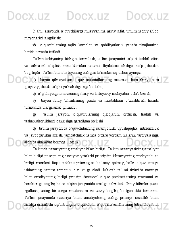 2. shu jarayonda o`quvchilarga muayyan ma`naviy sifat, umuminsoniy ahloq
meyorlarini singdirish;
v)     o`quvchilarning   aqliy   kamoloti   va   qobiliyatlarini   yanada   rivojlantirib
borish nazarda tutiladi.
Ta`lim-tarbiyaning   birligini   taminlash,   ta`lim   jarayonini   to`g`ri   tashkil   etish
va   xilma-xil   o`qitish   meto`dlaridan   unumli   foydalana   olishga   ko`p   jihatdan
bog`liqdir. Ta`lim bilan tarbiyaning birligini ta`minlamoq uchun ayniqsa:
a)     bayon   qilinayotgan   o`quv   materiallarining   mazmuni   ham   ilmiy,   ham
g`oyaviy jihatda to`g`ri yo`nalishga ega bo`lishi;
b)  o`qitilayotgan mavzuning ilmiy va tarbiyaviy mohiyatini ochib berish;
v)     bayon   ilmiy   bilimlarning   puxta   va   mustahkam   o`zlashtirish   hamda
turmushda ularga amal qilinishi;
g)     ta`lim   jarayoni   o`quvchilarning   qiziqishini   orttirish,   faollik   va
tashabuskorliklarni oshirishga qaratilgan bo`lishi
d)     ta`lim   jarayonida   o`quvchilarning   saramjonlik,   uyushqoqlik,   intizomlilik
va javobgarlikni sezish, jamoatchilik hamda o`zaro yordam hislarini tarbiyalashga
alohida ahamiyat bermog`i lozim.
Ta`limda nazariyaning amaliyot bilan birligi. Ta`lim nazariyasining amaliyot
bilan birligi prinsipi eng asosiy va yetakchi prinsipdir. Nazariyaning amaliyot bilan
birligi   masalasi   faqat   didaktik   prinsipgina   bo`lmay   qolmay,   balki   o`quv   tarbiya
ishlarining   hamma   tomonini   o`z   ichiga   oladi.   Maktab   ta`limi   tizimida   nazariya
bilan   amaliyotning   birligi   prinsipi   dastavval   o`quv   predmetlarning   mazmuni   va
harakteriga bog`liq holda o`qish jarayonida amalga oshiriladi. Ilmiy bilimlar puxta
egallash,   uning   bir-biriga   mustahkam   va   uzviy   bog`liq   bo`lgan   ikki   tomonini:
Ta`lim   jarayonida   nazariya   bilan   amaliyotning   birligi   prinsipi   izchillik   bilan
amalga oshirilishi oqibatidagina o`quvchilar o`quv materiallarining tub mohiyatini,
22