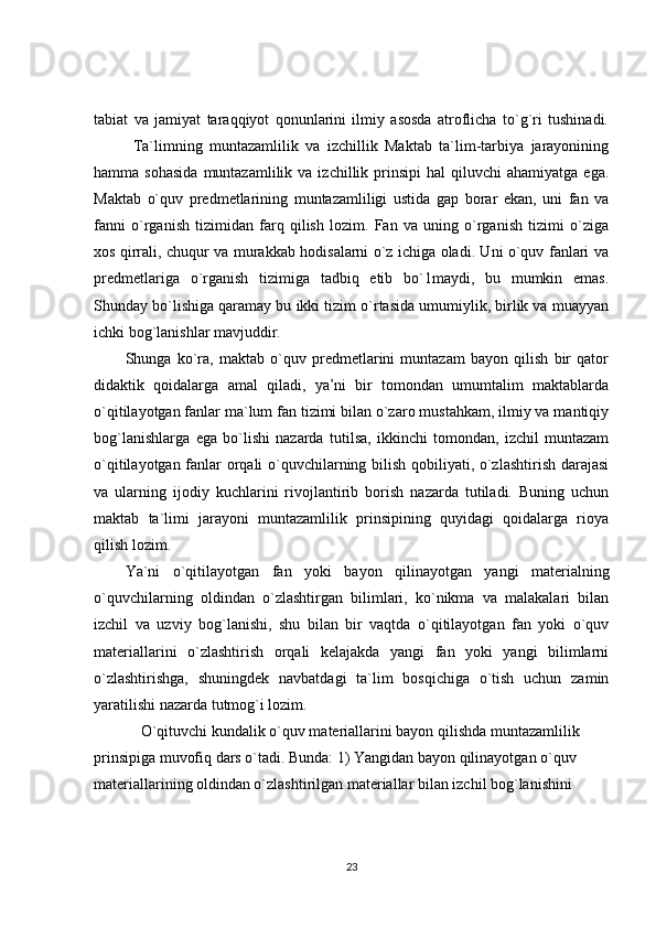 tabiat   va   jamiyat   taraqqiyot   qonunlarini   ilmiy   asosda   atroflicha   to`g`ri   tushinadi.
Ta`limning   muntazamlilik   va   izchillik   Maktab   ta`lim-tarbiya   jarayonining
hamma  sohasida  muntazamlilik  va  izchillik  prinsipi  hal  qiluvchi  ahamiyatga  ega.
Maktab   o`quv   predmetlarining   muntazamliligi   ustida   gap   borar   ekan,   uni   fan   va
fanni   o`rganish   tizimidan   farq   qilish   lozim.   Fan   va   uning   o`rganish   tizimi   o`ziga
xos qirrali, chuqur va murakkab hodisalarni o`z ichiga oladi. Uni o`quv fanlari va
predmetlariga   o`rganish   tizimiga   tadbiq   etib   bo`1maydi,   bu   mumkin   emas.
Shunday bo`lishiga qaramay bu ikki tizim o`rtasida umumiylik, birlik va muayyan
ichki bog`lanishlar mavjuddir. 
Shunga   ko`ra,   maktab   o`quv   predmetlarini   muntazam   bayon   qilish   bir   qator
didaktik   qoidalarga   amal   qiladi,   ya’ni   bir   tomondan   umumtalim   maktablarda
o`qitilayotgan fanlar ma`lum fan tizimi bilan o`zaro mustahkam, ilmiy va mantiqiy
bog`lanishlarga   ega   bo`lishi   nazarda   tutilsa,   ikkinchi   tomondan,   izchil   muntazam
o`qitilayotgan fanlar orqali o`quvchilarning bilish qobiliyati, o`zlashtirish darajasi
va   ularning   ijodiy   kuchlarini   rivojlantirib   borish   nazarda   tutiladi.   Buning   uchun
maktab   ta`limi   jarayoni   muntazamlilik   prinsipining   quyidagi   qoidalarga   rioya
qilish lozim. 
Ya`ni   o`qitilayotgan   fan   yoki   bayon   qilinayotgan   yangi   materialning
o`quvchilarning   oldindan   o`zlashtirgan   bilimlari,   ko`nikma   va   malakalari   bilan
izchil   va   uzviy   bog`lanishi,   shu   bilan   bir   vaqtda   o`qitilayotgan   fan   yoki   o`quv
materiallarini   o`zlashtirish   orqali   kelajakda   yangi   fan   yoki   yangi   bilimlarni
o`zlashtirishga,   shuningdek   navbatdagi   ta`lim   bosqichiga   o`tish   uchun   zamin
yaratilishi nazarda tutmog`i lozim.
O`qituvchi kundalik o`quv materiallarini bayon qilishda muntazamlilik 
prinsipiga muvofiq dars o`tadi. Bunda: 1) Yangidan bayon qilinayotgan o`quv 
materiallarining oldindan o`zlashtirilgan materiallar bilan izchil bog`lanishini 
23