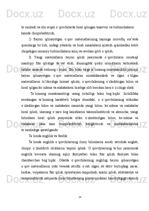 ta`minlash va shu orqali o`quvchilarda hosil qilingan tasavvur va tushunchalarni 
hamda chuqurlashtirish;
2)   Bayon   qilinayotgan   o`quv   materiallarining   hajmiga   muvofiq   sur’atda
qisimlarga bo`lish, undagi yetakchi va bosh masalalarni ajratish qisimlardan kelib
chiqadigan umumiy tushunchalarni aniq va ravshan qilib o`qitish;
3)   Yangi   materiallarni   bayon   qilish   jarayonida   o`quvchilarni   mustaqil
mantiqiy   fikr   qilishga   da`vat   etish,   shuningdek   ijodiy   urinishlarni   tarbiyalash
kabilar nazarda tutilmog`i lozim. Shu bilan birga ta`limning muntazamlilik prinsipi
bayon   qilinayotgan   o`quv   materiallarini   mustahkamlash   va   ilgari   o`tilgan
materiallarini   to`ldirishga   hizmat   qilishi;   o`quvchilarning   o`zlashtirgan   bilim   va
hosil qilgan ko`nikma va malakalarni hisobga olib borishni ham o`z ichiga oladi.
Ta`limning   muntazamliligi   uning   izchilligi   bilan   bog`liqdir.   Izchillikka
asoslangan   ta`limning   harakterli   belgisi   shundaki,   u   o`quvchilarning   oldindan
o`zlashtirgan   bilim   va   malakalari   zamirida   yangi   bilim,   ko`nikma   va   malakalar
hosil   qilish,   ularning   o`zaro   bog`lanishlarini   takomillashtirish   va   aksincha,   yangi
bilimlarni   hosil   qilish   jarayonida   oldin   o`zlashtirilgan   bilim,   ko`nikma   va
malakalar   yana   ham   chuqurlashtirish,   kengaytirish   va   mustahkamlashni
ta`minlashga qaratilgandir.
Ta`limda onglilik va faollik.
Ta`limda   onglilik   o`quvchilarning   ilmiy   bilimlarini   asosli   ravishda   anglab,
chuqur   o`zlashtirib   olishlarini   taqozo   qiladi.   O`quvchilarning   ta`lim   jarayonida
onglilik   bevosita   ularning   aqliy   faoliyatlari   bilan   fikr   qilish   faoliyati   bilan
chambarchas   bog`liqdir.   Odatda   o`quvchilarning   ongliligi   bayon   qilinayotgan
o`quv   materiallarini   yoki   tevarak   atrofni   o`rab   olgan   ob`ektiv   borliqdagi   narsa,
hodisa, voqealarini fikr qilish operatsiyasi-taqqoslash, analiz qilish, abstraksiya va
umumlashtirish natijasida ilmiy bilimlarning qonun-qoidalari hayotiyligiga ishonch
24 