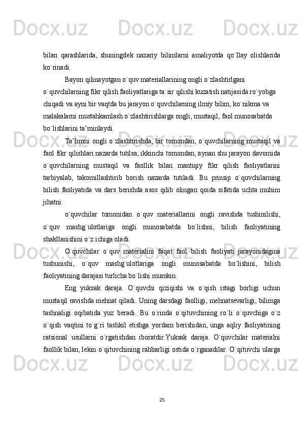 bilan   qarashlarida,   shuningdek   nazariy   bilimlarni   amaliyotda   qo`llay   olishlarida
ko`rinadi.
Bayon qilinayotgan o`quv materiallarining ongli o`zlashtirlgani 
o`quvchilarning fikr qilish faoliyatlariga ta`sir qilishi kuzatish natijasida ro`yobga 
chiqadi va ayni bir vaqtda bu jarayon o`quvchilarning ilmiy bilim, ko`nikma va 
malakalarni mustahkamlash o`zlashtirishlarga ongli, mustaqil, faol munosabatda 
bo`lishlarini ta’minlaydi.
Ta’limni   ongli   o`zlashtirishda,   bir   tomondan,   o`quvchilarning   mustaqil   va
faol fikr qilishlari nazarda tutilsa, ikkinchi tomondan, aynan shu jarayon davomida
o`quvchilarning   mustaqil   va   faollik   bilan   mantiqiy   fikr   qilish   faoliyatlarini
tarbiyalab,   takomillashtirib   borish   nazarda   tutiladi.   Bu   prinsip   o`quvchilarning
bilish   faoliyatida   va   dars   berishda   asos   qilib   olingan   qoida   sifatida   uchta   muhim
jihatni:
o`quvchilar   tomonidan   o`quv   materiallarini   ongli   ravishda   tushinilishi,
o`quv   mashg`ulotlariga   ongli   munosabatda   bo`lishni,   bilish   faoliyatining
shakllanishini o`z ichiga oladi.
O`quvchilar   o`quv   materialini   faqat   faol   bilish   faoliyati   jarayonidagina
tushunishi,   o`quv   mashg`ulotlariga   ongli   munosabatda   bo`lishini,   bilish
faoliyatining darajasi turlicha bo`lishi mumkin.
Eng   yuksak   daraja.   O`quvchi   qiziqishi   va   o`qish   istagi   borligi   uchun
mustaqil ravishda mehnat qiladi. Uning darsdagi faolligi, mehnatsevarligi, bilimga
tashnaligi   oqibatida   yuz   beradi.   Bu   o`rinda   o`qituvchining   ro`li   o`quvchiga   o`z
o`qish   vaqtini   to`g`ri   tashkil   etishga   yordam   berishidan,   unga   aqliy   faoliyatining
ratsional   usullarni   o`rgatishdan   iboratdir.Yuksak   daraja.   O`quvchilar   materialni
faollik bilan, lekin o`qituvchining rahbarligi ostida o`rganadilar. O`qituvchi ularga
25 