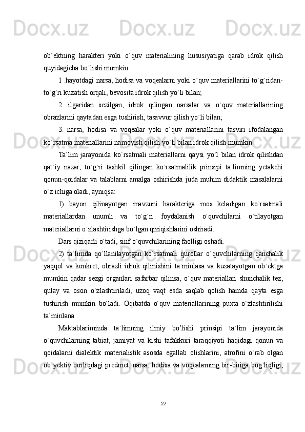ob`ektning   harakteri   yoki   o`quv   materialining   hususiyatiga   qarab   idrok   qilish
quyidagicha bo`lishi mumkin:
1 .hayotdagi narsa, hodisa va voqealarni yoki o`quv materiallarini to`g`ridan-
to`g`ri kuzatish orqali, bevosita idrok qilish yo`li bilan;
2.   ilgaridan   sezilgan,   idrok   qilingan   narsalar   va   o`quv   materiallarining
obrazlarini qaytadan esga tushirish, tasavvur qilish yo`li bilan;
3.   narsa,   hodisa   va   voqealar   yoki   o`quv   materiallarini   tasviri   ifodalangan
ko`rsatma materiallarini namoyish qilish yo`li bilan idrok qilish mumkin.
Ta`lim   jarayonida   ko`rsatmali   materiallarni   qaysi   yo`l   bilan   idrok   qilishdan
qat`iy   nazar,   to`g`ri   tashkil   qilingan   ko`rsatmalilik   prinsipi   ta`limning   yetakchi
qonun-qoidalar   va   talablarni   amalga   oshirishda   juda   muhim   didaktik   masalalarni
o`z ichiga oladi, ayniqsa:
1)   bayon   qilinayotgan   mavzuni   harakteriga   mos   keladigan   ko`rsatmali
materiallardan   unumli   va   to`g`ri   foydalanish   o`quvchilarni   o`tilayotgan
materiallarni o`zlashtirishga bo`lgan qiziqishlarini oshiradi. 
Dars qiziqarli o`tadi, sinf o`quvchilarining faolligi oshadi.
2)   ta`limda   qo`llanilayotgan   ko`rsatmali   qurollar   o`quvchilarning   qanchalik
yaqqol   va   konkret,   obrazli   idrok   qilinishini   ta`minlasa   va   kuzatayotgan   ob`ektga
mumkin   qadar   sezgi   organlari   safarbar   qilinsa,   o`quv   materiallari   shunchalik   tez,
qulay   va   oson   o`zlashtiriladi,   uzoq   vaqt   esda   saqlab   qolish   hamda   qayta   esga
tushirish   mumkin   bo`ladi.   Oqibatda   o`quv   materiallarining   puxta   o`zlashtirilishi
ta`minlana
Maktablarimizda   ta`limning   ilmiy   bo’lishi   prinsipi   ta`lim   jarayonida
o`quvchilarning   tabiat,   jamiyat   va   kishi   tafakkuri   taraqqiyoti   haqidagi   qonun   va
qoidalarni   dialektik   materialistik   asosda   egallab   olishlarini,   atrofini   o`rab   olgan
ob`yektiv borliqdagi predmet, narsa, hodisa va voqealarning bir-biriga bog`liqligi,
27 