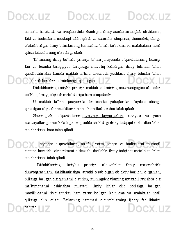 hamisha   harakatda   va   rivojlanishda   ekanligini   ilmiy   asoslarini   anglab   olishlarini,
fakt va hodisalarni mustaqil tahlil qilish va xulosalar  chiqarish, shunindek, ularga
o`zlashtirilgan ilmiy bilimlarning turmushda bilish ko`nikma va malakalarni hosil
qilish talabalarning o`z ichiga oladi.
Ta’limning   ilmiy   bo`lishi   prinsipi   ta`lim   jarayonida   o`quvchilarning   hozirgi
fan   va   texnika   taraqqiyot   darajasiga   muvofiq   keladigan   ilmiy   bilimlar   bilan
qurollashtirishni   hamda   maktab   ta`limi   davomida   yoshlarni   ilmiy   bilimlar   bilan
tanishtirib borishni ta`minlashga qaratilgan.
Didaktikaning  ilmiylik  prinsipi   maktab  ta`limining  mazmunigagina   aloqador
bo`lib qolmay, o`qitish meto`dlariga ham aloqadordir.
U   maktab   ta`limi   jarayonida   fan-texnika   yutuqlaridan   foydala   olishga
qaratilgan o`qitish meto`dlarini ham takomillashtirishni talab qiladi.
Shuningdek,   o`quvchilarning   umumiy   tayyorgarligi ,   saviyasi   va   yosh
xususiyatlariga mos keladigan eng sodda shakldagi ilmiy tadqiqot meto`dlari bilan
tanishtirishni ham talab qiladi.
  Ayniqsa   o`quvchilarni,   atrofni,   narsa,   voqea   va   hodisalarni   mustaqil
suratda   kuzatish,   eksperiment   o`tkazish,   dastlabki   ilmiy   tadqiqot   meto`dlari   bilan
tanishtirishni talab qiladi.
Didaktikaning   ilmiylik   prinsipi   o`quvchilar   ilmiy   materialistik
dunyoqarashlarni shakllantirishga, atrofni o`rab olgan ob`ektiv borliqni o`rganish,
bilishga bo`lgan qiziqishlarni o`stirish, shuningdek ularning mustaqil ravishda o`z
ma’lumotlarini   oshirishga   mustaqil   ilmiy   ishlar   olib   borishga   bo`lgan
moyilliklarini   rivojlantirish   ham   zarur   bo`lgan   ko`nikma   va   malakalar   hosil
qilishga   olib   keladi.   Bularning   hammasi   o`quvchilarning   ijodiy   faolliklarini
oshiradi.
28 