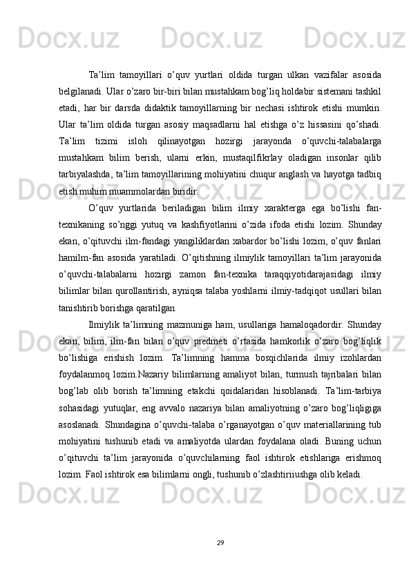 Ta’lim   tamoyillari   o’quv   yurtlari   oldida   turgan   ulkan   vazifalar   asosida
belgilanadi. Ular o’zaro bir-biri bilan mustahkam bog’liq holdabir sistemani tashkil
etadi,   har   bir   darsda   didaktik   tamoyillarning   bir   nechasi   ishtirok   etishi   mumkin.
Ular   ta’lim   oldida   turgan   asosiy   maqsadlarni   hal   etishga   o’z   hissasini   qo’shadi.
Ta’lim   tizimi   isloh   qilinayotgan   hozirgi   jarayonda   o’quvchi-talabalarga
mustahkam   bilim   berish,   ularni   erkin,   mustaqilfikrlay   oladigan   insonlar   qilib
tarbiyalashda, ta’lim tamoyillarining mohiyatini chuqur anglash va hayotga tadbiq
etish muhim muammolardan biridir.
O ’ quv   yurtlarida   beriladigan   bilim   ilmiy   xarakterga   ega   bo ’ lishi   fan -
texnikaning   so ’ nggi   yutuq   va   kashfiyotlarini   o ’ zida   ifoda   etishi   lozim .   Shunday
ekan, o’qituvchi ilm-fandagi yangiliklardan xabardor bo’lishi lozim, o’quv fanlari
hamilm-fan   asosida   yaratiladi.   O’qitishning   ilmiylik   tamoyillari   ta’lim   jarayonida
o’quvchi-talabalarni   hozirgi   zamon   fan-texnika   taraqqiyotidarajasidagi   ilmiy
bilimlar bilan qurollantirish, ayniqsa talaba yoshlarni ilmiy-tadqiqot usullari bilan
tanishtirib borishga qaratilgan.
Ilmiylik   ta’limning   mazmuniga   ham,   usullariga   hamaloqadordir.   Shunday
ekan,   bilim,   ilm-fan   bilan   o’quv   predmeti   o’rtasida   hamkorlik   o’zaro   bog’liqlik
bo’lishiga   erishish   lozim.   Ta’limning   hamma   bosqichlarida   ilmiy   izohlardan
foydalanmoq   lozim.Nazariy   bilimlarning   amaliyot   bilan,   turmush   tajribalari   bilan
bog’lab   olib   borish   ta’limning   etakchi   qoidalaridan   hisoblanadi.   Ta’lim-tarbiya
sohasidagi   yutuqlar,   eng   avvalo   nazariya   bilan   amaliyotning   o’zaro   bog’liqligiga
asoslanadi.   Shundagina   o’quvchi-talaba   o’rganayotgan   o’quv   materiallarining   tub
mohiyatini   tushunib   etadi   va   amaliyotda   ulardan   foydalana   oladi.   Buning   uchun
o’qituvchi   ta’lim   jarayonida   o’quvchilarning   faol   ishtirok   etishlariga   erishmoq
lozim. Faol ishtirok esa bilimlarni ongli, tushunib o’zlashtiriiushga olib keladi.
29 