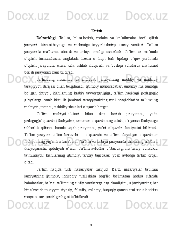 Kirish.
Dolzarbligi.   Ta’lim ,   bilim   berish,   malaka   va   ko nikmalar   hosil   qilishʻ
jarayoni,   kishini   hayotga   va   mehnatga   tayyorlashning   asosiy   vositasi.   Ta lim	
ʼ
jarayonida   ma lumot   olinadi   va   tarbiya   amalga   oshiriladi.   Ta lim   tor   ma noda	
ʼ ʼ ʼ
o qitish   tushunchasini   anglatadi.   Lekin   u   faqat   turli   tipdagi   o quv   yurtlarida	
ʻ ʻ
o qitish   jarayonini   emas,   oila,   ishlab   chiqarish   va   boshqa   sohalarda   ma lumot
ʻ ʼ
berish jarayonini ham bildiradi.  
Ta limning   mazmuni   va   mohiyati   jamiyatning   moddiy   va   madaniy	
ʼ
taraqqiyoti darajasi bilan belgilanadi. Ijtimoiy munosabatlar, umumiy ma lumotga	
ʼ
bo lgan   ehtiyoj,   kishilarning   kasbiy   tayyorgarligiga,   ta lim   haqidagi   pedagogik	
ʻ ʼ
g oyalarga   qarab   kishilik   jamiyati   taraqqiyotining   turli   bosqichlarida   ta limning
ʻ ʼ
mohiyati, metodi, tashkiliy shakllari o zgarib borgan .	
ʻ
Ta lim   mohiyat-e tibori   bilan   dars   berish   jarayonini,   ya ni	
ʼ ʼ ʼ
pedagog(o qituvchi) faoliyatini, umuman o quvchining bilish, o rganish faoliyatiga
ʻ ʻ ʻ
rahbarlik   qilishni   hamda   uqish   jarayonini,   ya ni   o quvchi   faoliyatini   bildiradi.	
ʼ ʻ
Ta lim   jarayoni   ta lim   beruvchi	
ʼ ʼ   —   o qituvchi   va   ta lim   olayotgan   o quvchilar	ʻ ʼ ʻ
faoliyatining yig indisidan iborat. Ta lim va tarbiya jarayonida shaxsning sifatlari,	
ʻ ʼ
dunyoqarashi,   qobiliyati   o sadi.   Ta lim   avlodlar   o rtasidagi   ma naviy   vorislikni	
ʻ ʼ ʻ ʼ
ta minlaydi:   kishilarning   ijtimoiy,   tarixiy   tajribalari   yosh   avlodga   ta lim   orqali	
ʼ ʼ
o tadi.
ʻ
Ta lim   haqida   turli   nazariyalar   mavjud.   Ba zi   nazariyalar   ta limni	
ʼ ʼ ʼ
jamiyatning   ijtimoiy,   iqtisodiy   tuzilishiga   bog liq   bo lmagan   hodisa   sifatida	
ʻ ʻ
baholasalar, ba zisi  ta limning sinfiy xarakterga ega ekanligini, u jamiyatning har	
ʼ ʼ
bir a zosida muayyan siyosiy, falsafiy, axloqiy, huquqiy qarashlarni shakllantirish	
ʼ
maqsadi sari qaratilganligini ta kidlaydi.	
ʼ
3