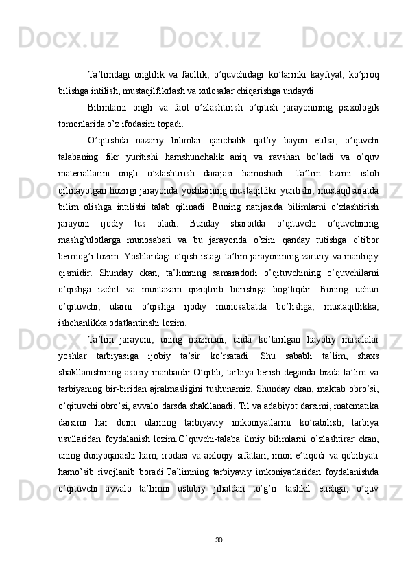 Ta ’ limdagi   onglilik   va   faollik ,   o ’ quvchidagi   ko ’ tarinki   kayfiyat ,   ko ’ proq
bilishga   intilish ,  mustaqilfikrlash   va   xulosalar   chiqarishga   undaydi . 
Bilimlarni   ongli   va   faol   o ’ zlashtirish   o ’ qitish   jarayonining   psixologik
tomonlarida   o ’ z   ifodasini   topadi .
O ’ qitishda   nazariy   bilimlar   qanchalik   qat ’ iy   bayon   etilsa ,   o ’ quvchi
talabaning   fikr   yuritishi   hamshunchalik   aniq   va   ravshan   bo ’ ladi   va   o ’ quv
materiallarini   ongli   o ’ zlashtirish   darajasi   hamoshadi .   Ta’lim   tizimi   isloh
qilinayotgan hozirgi  jarayonda yoshlarning mustaqilfikr  yuritishi,  mustaqilsuratda
bilim   olishga   intilishi   talab   qilinadi.   Buning   natijasida   bilimlarni   o’zlashtirish
jarayoni   ijodiy   tus   oladi.   Bunday   sharoitda   o’qituvchi   o’quvchining
mashg’ulotlarga   munosabati   va   bu   jarayonda   o’zini   qanday   tutishga   e’tibor
bermog’i lozim. Yoshlardagi o’qish istagi ta’lim jarayonining zaruriy va mantiqiy
qismidir.   Shunday   ekan,   ta’limning   samaradorli   o’qituvchining   o’quvchilarni
o’qishga   izchil   va   muntazam   qiziqtirib   borishiga   bog’liqdir.   Buning   uchun
o’qituvchi,   ularni   o’qishga   ijodiy   munosabatda   bo’lishga,   mustaqillikka,
ishchanlikka odatlantirishi lozim.
Ta ’ lim   jarayoni ,   uning   mazmuni ,   unda   ko ’ tarilgan   hayotiy   masalalar
yoshlar   tarbiyasiga   ijobiy   ta ’ sir   ko ’ rsatadi .   Shu   sababli   ta’lim,   shaxs
shakllanishining   asosiy   manbaidir.O’qitib,  tarbiya   berish   deganda  bizda   ta’lim   va
tarbiyaning   bir-biridan   ajralmasligini   tushunamiz.   Shunday   ekan,   maktab   obro’si,
o’qituvchi obro’si, avvalo darsda shakllanadi. Til va adabiyot darsimi, matematika
darsimi   har   doim   ularning   tarbiyaviy   imkoniyatlarini   ko’rabilish,   tarbiya
usullaridan   foydalanish   lozim.O’quvchi-talaba   ilmiy   bilimlarni   o’zlashtirar   ekan,
uning   dunyoqarashi   ham,   irodasi   va   axloqiy   sifatlari,   imon-e’tiqodi   va   qobiliyati
hamo’sib   rivojlanib   boradi.Ta’limning   tarbiyaviy   imkoniyatlaridan   foydalanishda
o’qituvchi   avvalo   ta’limni   uslubiy   jihatdan   to’g’ri   tashkil   etishga,   o’quv
30 