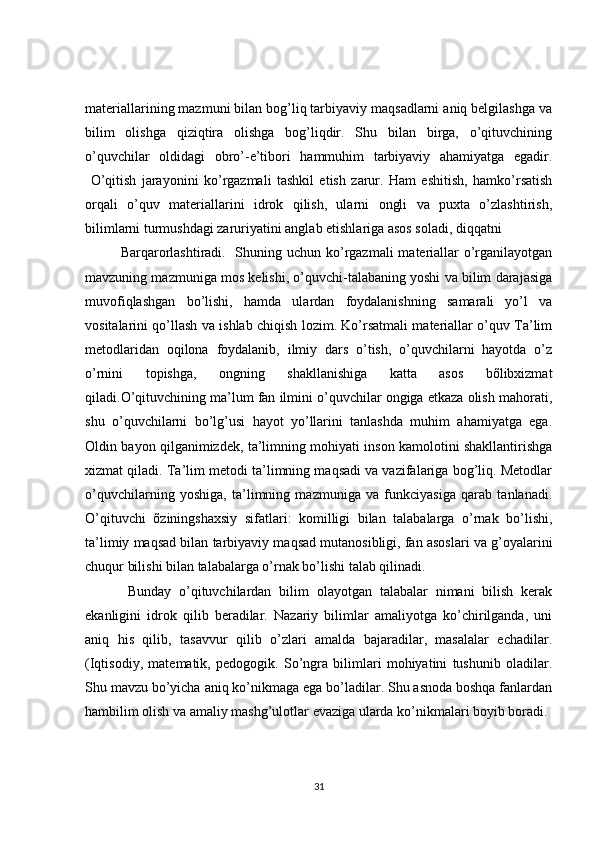 materiallarining mazmuni bilan bog’liq tarbiyaviy maqsadlarni aniq belgilashga va
bilim   olishga   qiziqtira   olishga   bog’liqdir.   Shu   bilan   birga,   o’qituvchining
o’quvchilar   oldidagi   obro’-e’tibori   hammuhim   tarbiyaviy   ahamiyatga   egadir.
  O’qitish   jarayonini   ko’rgazmali   tashkil   etish   zarur.   Ham   eshitish,   hamko’rsatish
orqali   o’quv   materiallarini   idrok   qilish,   ularni   ongli   va   puxta   o’zlashtirish,
bilimlarni turmushdagi zaruriyatini anglab etishlariga asos soladi, diqqatni
Barqarorlashtiradi.   Shuning uchun ko’rgazmali  materiallar o’rganilayotgan
mavzuning mazmuniga mos kelishi, o’quvchi-talabaning yoshi va bilim darajasiga
muvofiqlashgan   bo’lishi,   hamda   ulardan   foydalanishning   samarali   yo’l   va
vositalarini qo’llash va ishlab chiqish lozim. Ko’rsatmali materiallar o’quv Ta’lim
metodlaridan   oqilona   foydalanib,   ilmiy   dars   o’tish,   o’quvchilarni   hayotda   o’z
o’rnini   topishga,   ongning   shakllanishiga   katta   asos   bõlibxizmat
qiladi.O’qituvchining ma’lum fan ilmini o’quvchilar ongiga etkaza olish mahorati,
shu   o’quvchilarni   bo’lg’usi   hayot   yo’llarini   tanlashda   muhim   ahamiyatga   ega.
Oldin bayon qilganimizdek, ta’limning mohiyati inson kamolotini shakllantirishga
xizmat qiladi. Ta’lim metodi ta’limning maqsadi va vazifalariga bog’liq. Metodlar
o’quvchilarning   yoshiga,   ta’limning   mazmuniga   va   funkciyasiga   qarab   tanlanadi.
O’qituvchi   õziningshaxsiy   sifatlari:   komilligi   bilan   talabalarga   o’rnak   bo’lishi,
ta’limiy maqsad bilan tarbiyaviy maqsad mutanosibligi, fan asoslari va g’oyalarini
chuqur bilishi bilan talabalarga o’rnak bo’lishi talab qilinadi.
Bunday   o’qituvchilardan   bilim   olayotgan   talabalar   nimani   bilish   kerak
ekanligini   idrok   qilib   beradilar.   Nazariy   bilimlar   amaliyotga   ko’chirilganda,   uni
aniq   his   qilib,   tasavvur   qilib   o’zlari   amalda   bajaradilar,   masalalar   echadilar.
(Iqtisodiy,   matematik,   pedogogik.   So’ngra   bilimlari   mohiyatini   tushunib   oladilar.
Shu mavzu bo’yicha aniq ko’nikmaga ega bo’ladilar. Shu asnoda boshqa fanlardan
hambilim olish va amaliy mashg’ulotlar evaziga ularda ko’nikmalari boyib boradi.
31 